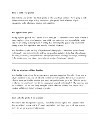 Time to build your profile!
Time to build your profile! This blank profile is what you should see now. We’re going to walk
through each of these steps, to help you create a great profile that is reflective of your
experiences, skills, education, interests, and aspirations.
Add a professional photo
Adding a profile photo is key – profiles with a photo get 14x more views than a profile without a
photo. Adding a photo helps humanize your profile and makes you more approachable. Make
sure you are smiling in your picture! A smiling face on your profile goes a long way toward
making a great first impression with potential Canadian employers.
You don’t have to enlist the help of a professional photographer – just ensure you’re dressed
professionally and alone in the shot and you can even take a photo with the help of a colleague.
But today, we’re lucky enough to have a photographer onsite! I strongly encourage you to stop
by her station to get your picture taken after the session, if you haven’t already.
Write an attention-grabbing headline
Your headline is the phrase that appears next to your name throughout LinkedIn. If you have a
job, it’s common to use your job title and company as your headline. However, it’s even more
effective to use the headline to show your value and passion in one quick line. What do you do,
or what do you want to do? How do you characterize yourself professionally? The examples here
are all different, but are each strong examples of how LinkedIn members can indicate their
passions and interests to their extended networks.
Your LinkedIn profile is not a resume
As we move into the experience sections, I want to be sure and explain how LinkedIn differs
from a traditional resume or CV. It’s much more holistic, and allows you to tell your personal
story. It’s not just a series of bullet points!
 