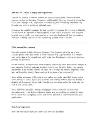 Add relevant sections to display your experiences
You will see a variety of different sections you can add to your profile. Some of the most
important sections are Summary, Experience, and Education. However, you can go beyond that
to add your Language skills, Projects you’ve worked on, your Volunteering experience, any
Organizations you’re a member of, and much more.
Companies find qualified candidates for their open jobs by searching for keywords on LinkedIn.
For that reason, it’s important to add descriptions to each section. If you don’t have a relevant
keyword on your profile, you won’t come up in a search for that keyword. You can maximize
your odds of finding a job on LinkedIn by including as much detail as possible.
Write a compelling summary
Next, take a minute to think about your Summary. Your Summary sits at the top of your
LinkedIn profile, and is your chance to briefly tell your story. A good formula is to reference
what you’ve done in the past and what you’re doing now, but ultimately to focus on your future
potential and aspirations.
See this example: “I am passionate about hospitality and making others feel welcome. In Syria, I
ran a successful hotel that welcomed in visitors from all over the globe. Today, I am pursuing
opportunities in the Toronto area that will allow me to leverage my extensive experience in the
hotel and hospitality industry. Please reach out if you know of any opportunities!”
Again, adding a summary of 40 words or more makes your profile more likely to turn up in a
future employer’s search. A good tip is to ensure your summary includes keywords featured in
desirable job descriptions for your field. Describe your experience and tell the world why you
work in your chosen career.
Avoid buzzwords (examples: strategic, team player, creative) and focus on your career
accomplishments. If you feel uncomfortable sharing your accomplishments so directly, know
that in Canada this is completely normal and, indeed, important in order to demonstrate your
qualifications.
Detail your experience
Here’s the meat of your LinkedIn profile: your past work experience.
 