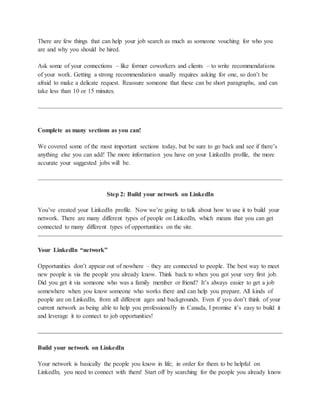 There are few things that can help your job search as much as someone vouching for who you
are and why you should be hired.
Ask some of your connections – like former coworkers and clients – to write recommendations
of your work. Getting a strong recommendation usually requires asking for one, so don’t be
afraid to make a delicate request. Reassure someone that these can be short paragraphs, and can
take less than 10 or 15 minutes.
Complete as many sections as you can!
We covered some of the most important sections today, but be sure to go back and see if there’s
anything else you can add! The more information you have on your LinkedIn profile, the more
accurate your suggested jobs will be.
Step 2: Build your network on LinkedIn
You’ve created your LinkedIn profile. Now we’re going to talk about how to use it to build your
network. There are many different types of people on LinkedIn, which means that you can get
connected to many different types of opportunities on the site.
Your LinkedIn “network”
Opportunities don’t appear out of nowhere – they are connected to people. The best way to meet
new people is via the people you already know. Think back to when you got your very first job.
Did you get it via someone who was a family member or friend? It’s always easier to get a job
somewhere when you know someone who works there and can help you prepare. All kinds of
people are on LinkedIn, from all different ages and backgrounds. Even if you don’t think of your
current network as being able to help you professionally in Canada, I promise it’s easy to build it
and leverage it to connect to job opportunities!
Build your network on LinkedIn
Your network is basically the people you know in life; in order for them to be helpful on
LinkedIn, you need to connect with them! Start off by searching for the people you already know
 