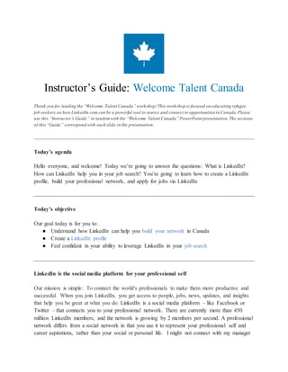 Instructor’s Guide: Welcome Talent Canada
Thank you for leading the “Welcome Talent Canada” workshop! This workshop is focused on educating refugee
job-seekers on how LinkedIn.com can be a powerful tool to source and connect to opportunities in Canada. Please
use this “Instructor’s Guide” in tandem with the “Welcome Talent Canada” PowerPoint presentation. The sections
of this “Guide” correspond with each slide in the presentation.
Today’s agenda
Hello everyone, and welcome! Today we’re going to answer the questions: What is LinkedIn?
How can LinkedIn help you in your job search? You’re going to learn how to create a LinkedIn
profile, build your professional network, and apply for jobs via LinkedIn.
Today’s objective
Our goal today is for you to:
● Understand how LinkedIn can help you build your network in Canada
● Create a LinkedIn profile
● Feel confident in your ability to leverage LinkedIn in your job search
LinkedIn is the social media platform for your professional self
Our mission is simple: To connect the world's professionals to make them more productive and
successful. When you join LinkedIn, you get access to people, jobs, news, updates, and insights
that help you be great at what you do. LinkedIn is a social media platform – like Facebook or
Twitter – that connects you to your professional network. There are currently more than 450
million LinkedIn members, and the network is growing by 2 members per second. A professional
network differs from a social network in that you use it to represent your professional self and
career aspirations, rather than your social or personal life. I might not connect with my manager
 
