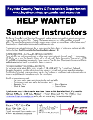 Fayette County Parks & Recreation Department
www.fayettecountyga.gov/parks_and_recreation
The Fayette County Parks and Recreation Department is seeking talented, motivated instructors to teach summer
programs during the months of May – August. The targeted age groups are: toddlers, children, teens, and
adults. The generalized program areas include: summer camps, cultural arts, music/dance, outdoor/nature, sports/
fitness/wellness, educational/enrichment, and special interest/events.
Program proposals and applications are due as soon as possible (better chance of getting your preferred schedule/
facility), but they should be submitted no later than Friday, January 23.
CAMP INSTRUCTOR – DAY CAMPS (SEVERAL POSITIONS)
Plans, schedules and implements activities, including games, sports and crafts for youth ages 5 - 11 (or teens ages
12 - 15), for one or more Day Camp(s). Camps will be offered weekly during the months of June and July. NOTE:
We are NOT seeking assistant instructors (or “camp counselors”) at this time. The contracted instructor will be the
lead instructor that is primarily responsible for their own camp(s).
PROGRAM INSTRUCTOR (SEVERAL POSITIONS)
Do you have a special talent, skill or hobby to teach…? WE NEED YOU! The Fayette County Parks and
Recreation Department is seeking talented, motivated instructors to teach in all program areas. Instructors have
flexibility in offering their program as either a one-day class/workshop or a multi-day/week session, depending on
instructor availability and what makes sense for that type of class.
Specific programs/camps needed:
♦ Art camps and/or once-a-week instruction for youth and adults
♦ Sports camps (multi-sport and/or single sport per week)
Applications are available at the Activities House at 980 Redwine Road, Fayetteville
between 8:00 a.m. – 5:00 p.m., Monday – Friday. Please call 770-716-43240 or email
recreation@fayettecountyga.gov to inquire about teaching in our community!
Phone: 770-716-4320
Fax: 770-460-1931
E-mail: recreation@fayettecountyga.gov
Website: www.fayettecountyga.gov
Mail:
140 Stonewall Avenue West
Fayetteville, GA 30214
Office:
980 Redwine Rd., Fayetteville
♦ Beginning Chess
♦ Music & Dance
♦ Fitness/Nutrition
♦ Science/Nature
 
