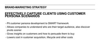 BRAND-MARKETING STRATEGY
EFFECTIVELY CAPTURE CLIENTS USING CUSTOMER
PERSONA SCENARIOS
‣ Pit customer persona development to SMART framework
‣ Allows companies to understand who are their target audience, also discover
pivots sooner
‣ Gives insights on customers and how to persuade them to buy
‣ Lowers cost in customer acquisition, lifecycle and other costs
 