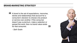 BRAND-MARKETING STRATEGY
A brand is the set of expectations, memories,
stories and relationships that account for a
consumer’s decision to choose one product
or service over another. If the consumer
doesn’t pay a premium, make a selection or
spread the word, then no brand value exists
for that consumer.
“
”- Seth Godin
 