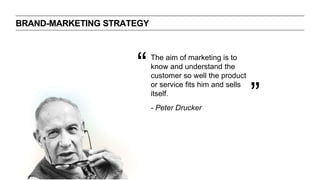 BRAND-MARKETING STRATEGY
The aim of marketing is to
know and understand the
customer so well the product
or service fits him and sells
itself.
“
”- Peter Drucker
 