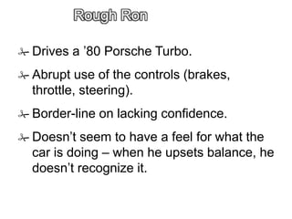 Rough Ron
 Drives a ’80 Porsche Turbo.
 Abrupt use of the controls (brakes,
throttle, steering).
 Border-line on lacking confidence.
 Doesn’t seem to have a feel for what the
car is doing – when he upsets balance, he
doesn’t recognize it.
 