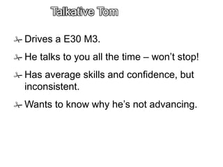 Talkative Tom
 Drives a E30 M3.
 He talks to you all the time – won’t stop!
 Has average skills and confidence, but
inconsistent.
 Wants to know why he’s not advancing.
 
