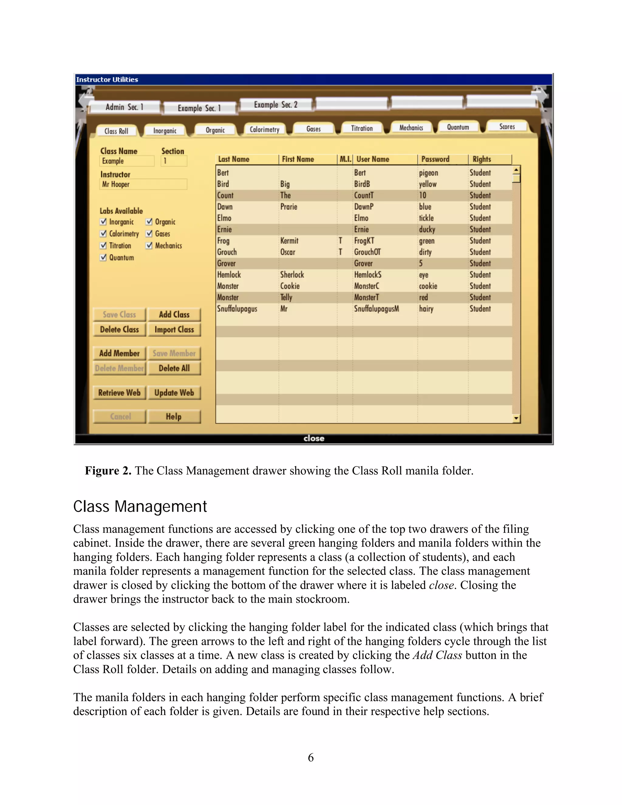 Figure 2. The Class Management drawer showing the Class Roll manila folder.


Class Management
Class management functions are accessed by clicking one of the top two drawers of the filing
cabinet. Inside the drawer, there are several green hanging folders and manila folders within the
hanging folders. Each hanging folder represents a class (a collection of students), and each
manila folder represents a management function for the selected class. The class management
drawer is closed by clicking the bottom of the drawer where it is labeled close. Closing the
drawer brings the instructor back to the main stockroom.

Classes are selected by clicking the hanging folder label for the indicated class (which brings that
label forward). The green arrows to the left and right of the hanging folders cycle through the list
of classes six classes at a time. A new class is created by clicking the Add Class button in the
Class Roll folder. Details on adding and managing classes follow.

The manila folders in each hanging folder perform specific class management functions. A brief
description of each folder is given. Details are found in their respective help sections.


                                                 6
 
