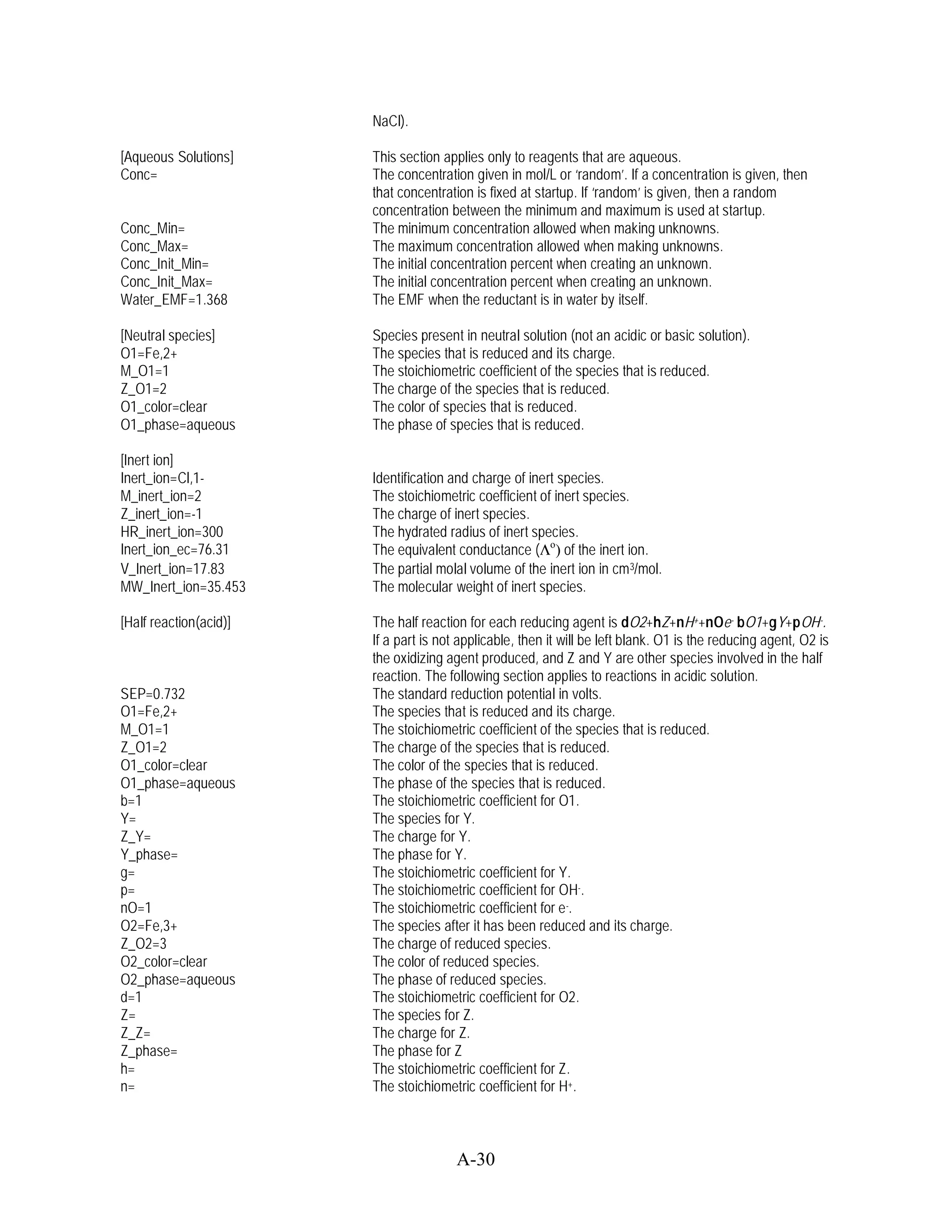NaCl).

[Aqueous Solutions]     This section applies only to reagents that are aqueous.
Conc=                   The concentration given in mol/L or ‘random’. If a concentration is given, then
                        that concentration is fixed at startup. If ‘random’ is given, then a random
                        concentration between the minimum and maximum is used at startup.
Conc_Min=               The minimum concentration allowed when making unknowns.
Conc_Max=               The maximum concentration allowed when making unknowns.
Conc_Init_Min=          The initial concentration percent when creating an unknown.
Conc_Init_Max=          The initial concentration percent when creating an unknown.
Water_EMF=1.368         The EMF when the reductant is in water by itself.

[Neutral species]       Species present in neutral solution (not an acidic or basic solution).
O1=Fe,2+                The species that is reduced and its charge.
M_O1=1                  The stoichiometric coefficient of the species that is reduced.
Z_O1=2                  The charge of the species that is reduced.
O1_color=clear          The color of species that is reduced.
O1_phase=aqueous        The phase of species that is reduced.

[Inert ion]
Inert_ion=Cl,1-         Identification and charge of inert species.
M_inert_ion=2           The stoichiometric coefficient of inert species.
Z_inert_ion=-1          The charge of inert species.
HR_inert_ion=300        The hydrated radius of inert species.
Inert_ion_ec=76.31      The equivalent conductance ( o) of the inert ion.
V_Inert_ion=17.83       The partial molal volume of the inert ion in cm 3/mol.
MW_Inert_ion=35.453     The molecular weight of inert species.

[Half reaction(acid)]   The half reaction for each reducing agent is dO2+hZ+nH++nOe- bO1+gY+pOH-.
                        If a part is not applicable, then it will be left blank. O1 is the reducing agent, O2 is
                        the oxidizing agent produced, and Z and Y are other species involved in the half
                        reaction. The following section applies to reactions in acidic solution.
SEP=0.732               The standard reduction potential in volts.
O1=Fe,2+                The species that is reduced and its charge.
M_O1=1                  The stoichiometric coefficient of the species that is reduced.
Z_O1=2                  The charge of the species that is reduced.
O1_color=clear          The color of the species that is reduced.
O1_phase=aqueous        The phase of the species that is reduced.
b=1                     The stoichiometric coefficient for O1.
Y=                      The species for Y.
Z_Y=                    The charge for Y.
Y_phase=                The phase for Y.
g=                      The stoichiometric coefficient for Y.
p=                      The stoichiometric coefficient for OH-.
nO=1                    The stoichiometric coefficient for e -.
O2=Fe,3+                The species after it has been reduced and its charge.
Z_O2=3                  The charge of reduced species.
O2_color=clear          The color of reduced species.
O2_phase=aqueous        The phase of reduced species.
d=1                     The stoichiometric coefficient for O2.
Z=                      The species for Z.
Z_Z=                    The charge for Z.
Z_phase=                The phase for Z
h=                      The stoichiometric coefficient for Z.
n=                      The stoichiometric coefficient for H+.



                                        A-30
 