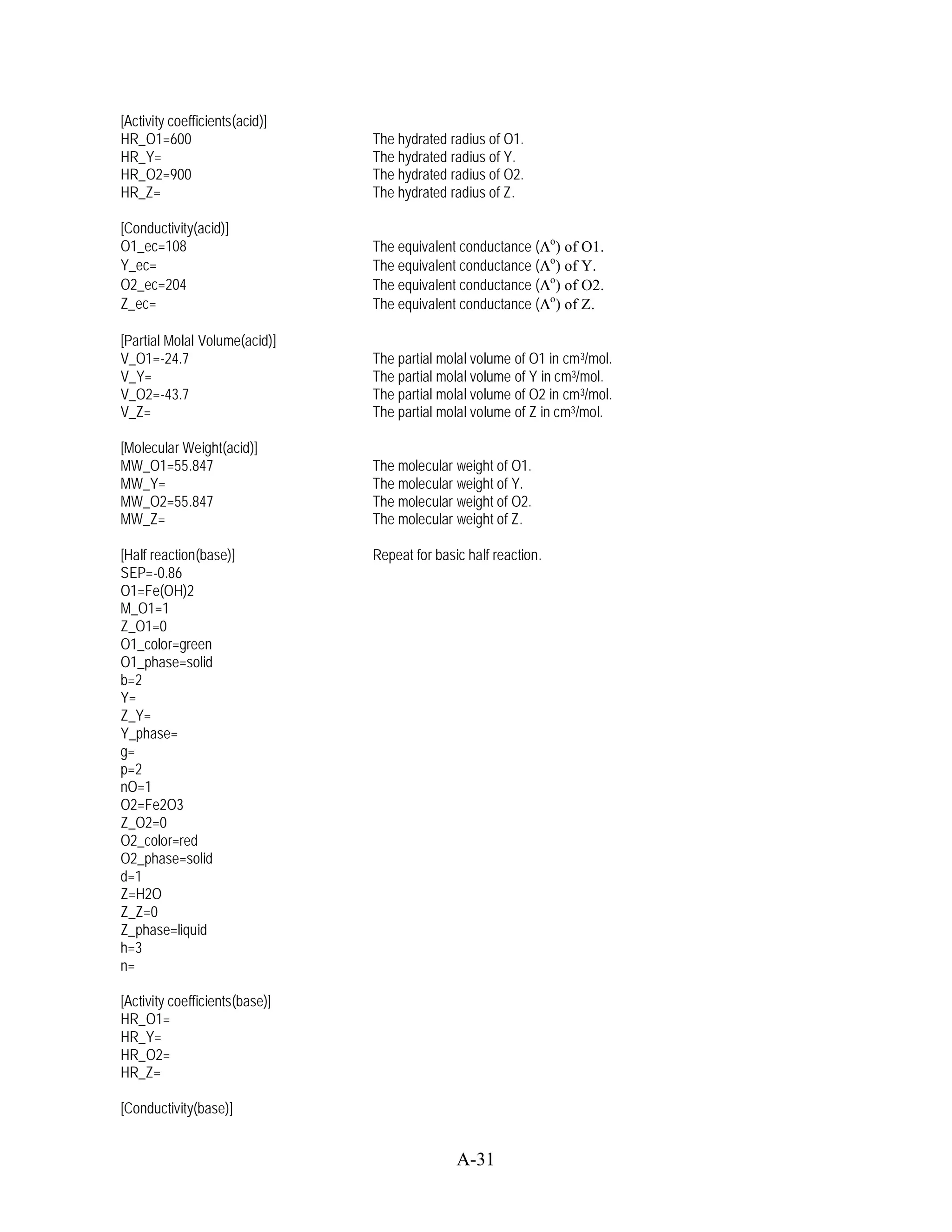 [Activity coefficients(acid)]
HR_O1=600                       The hydrated radius of O1.
HR_Y=                           The hydrated radius of Y.
HR_O2=900                       The hydrated radius of O2.
HR_Z=                           The hydrated radius of Z.

[Conductivity(acid)]
O1_ec=108                       The equivalent conductance (      o
                                                                    ) of O1.
Y_ec=                           The equivalent conductance (      o
                                                                    ) of Y.
O2_ec=204                       The equivalent conductance (      o
                                                                    ) of O2.
Z_ec=                           The equivalent conductance (      o
                                                                    ) of Z.

[Partial Molal Volume(acid)]
V_O1=-24.7                      The partial molal volume of O1 in cm3/mol.
V_Y=                            The partial molal volume of Y in cm3/mol.
V_O2=-43.7                      The partial molal volume of O2 in cm3/mol.
V_Z=                            The partial molal volume of Z in cm3/mol.

[Molecular Weight(acid)]
MW_O1=55.847                    The molecular weight of O1.
MW_Y=                           The molecular weight of Y.
MW_O2=55.847                    The molecular weight of O2.
MW_Z=                           The molecular weight of Z.

[Half reaction(base)]           Repeat for basic half reaction.
SEP=-0.86
O1=Fe(OH)2
M_O1=1
Z_O1=0
O1_color=green
O1_phase=solid
b=2
Y=
Z_Y=
Y_phase=
g=
p=2
nO=1
O2=Fe2O3
Z_O2=0
O2_color=red
O2_phase=solid
d=1
Z=H2O
Z_Z=0
Z_phase=liquid
h=3
n=

[Activity coefficients(base)]
HR_O1=
HR_Y=
HR_O2=
HR_Z=

[Conductivity(base)]


                                               A-31
 