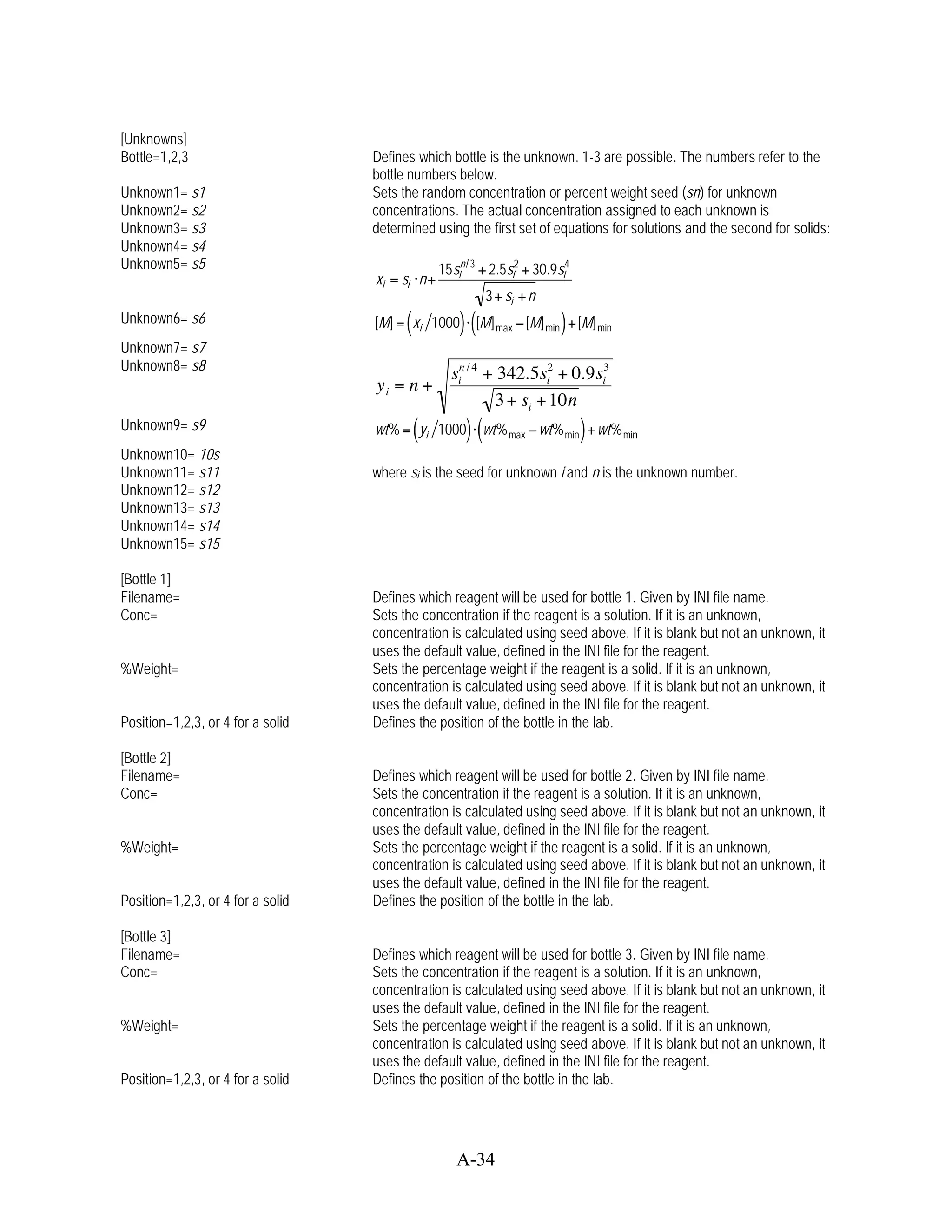 [Unknowns]
Bottle=1,2,3                       Defines which bottle is the unknown. 1-3 are possible. The numbers refer to the
                                   bottle numbers below.
Unknown1= s1                       Sets the random concentration or percent weight seed (sn) for unknown
Unknown2= s2                       concentrations. The actual concentration assigned to each unknown is
Unknown3= s3                       determined using the first set of equations for solutions and the second for solids:
Unknown4= s4
Unknown5= s5                                     15sin / 3 + 2.5si2 + 30.9si4
                                   xi = si n+
                                                           3+ si + n
Unknown6= s6                             (
                                   [M] = xi 1000     ) ([M]                 )
                                                                      [M] min + [M] min
                                                              max
Unknown7= s7
Unknown8= s8
                                                   sin / 4 + 342.5si2 + 0.9si3
                                   yi = n +
                                                            3 + si + 10n
Unknown9= s9                                 (
                                   wt% = yi 1000      ) (wt%                    )
                                                                        wt% min + wt% min
                                                                max
Unknown10= 10s
Unknown11= s11                     where si is the seed for unknown i and n is the unknown number.
Unknown12= s12
Unknown13= s13
Unknown14= s14
Unknown15= s15

[Bottle 1]
Filename=                          Defines which reagent will be used for bottle 1. Given by INI file name.
Conc=                              Sets the concentration if the reagent is a solution. If it is an unknown,
                                   concentration is calculated using seed above. If it is blank but not an unknown, it
                                   uses the default value, defined in the INI file for the reagent.
%Weight=                           Sets the percentage weight if the reagent is a solid. If it is an unknown,
                                   concentration is calculated using seed above. If it is blank but not an unknown, it
                                   uses the default value, defined in the INI file for the reagent.
Position=1,2,3, or 4 for a solid   Defines the position of the bottle in the lab.

[Bottle 2]
Filename=                          Defines which reagent will be used for bottle 2. Given by INI file name.
Conc=                              Sets the concentration if the reagent is a solution. If it is an unknown,
                                   concentration is calculated using seed above. If it is blank but not an unknown, it
                                   uses the default value, defined in the INI file for the reagent.
%Weight=                           Sets the percentage weight if the reagent is a solid. If it is an unknown,
                                   concentration is calculated using seed above. If it is blank but not an unknown, it
                                   uses the default value, defined in the INI file for the reagent.
Position=1,2,3, or 4 for a solid   Defines the position of the bottle in the lab.

[Bottle 3]
Filename=                          Defines which reagent will be used for bottle 3. Given by INI file name.
Conc=                              Sets the concentration if the reagent is a solution. If it is an unknown,
                                   concentration is calculated using seed above. If it is blank but not an unknown, it
                                   uses the default value, defined in the INI file for the reagent.
%Weight=                           Sets the percentage weight if the reagent is a solid. If it is an unknown,
                                   concentration is calculated using seed above. If it is blank but not an unknown, it
                                   uses the default value, defined in the INI file for the reagent.
Position=1,2,3, or 4 for a solid   Defines the position of the bottle in the lab.




                                                    A-34
 