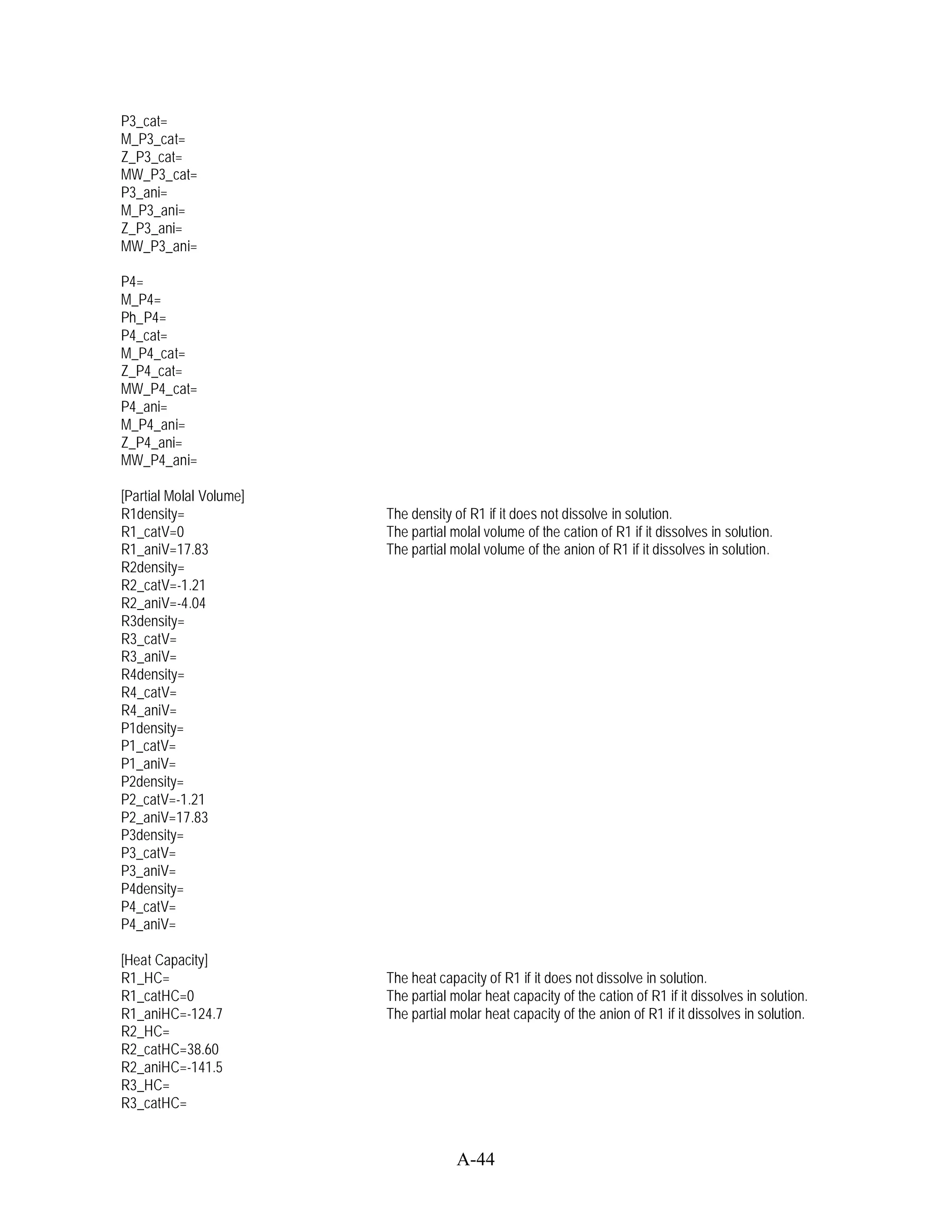 P3_cat=
M_P3_cat=
Z_P3_cat=
MW_P3_cat=
P3_ani=
M_P3_ani=
Z_P3_ani=
MW_P3_ani=

P4=
M_P4=
Ph_P4=
P4_cat=
M_P4_cat=
Z_P4_cat=
MW_P4_cat=
P4_ani=
M_P4_ani=
Z_P4_ani=
MW_P4_ani=

[Partial Molal Volume]
R1density=               The density of R1 if it does not dissolve in solution.
R1_catV=0                The partial molal volume of the cation of R1 if it dissolves in solution.
R1_aniV=17.83            The partial molal volume of the anion of R1 if it dissolves in solution.
R2density=
R2_catV=-1.21
R2_aniV=-4.04
R3density=
R3_catV=
R3_aniV=
R4density=
R4_catV=
R4_aniV=
P1density=
P1_catV=
P1_aniV=
P2density=
P2_catV=-1.21
P2_aniV=17.83
P3density=
P3_catV=
P3_aniV=
P4density=
P4_catV=
P4_aniV=

[Heat Capacity]
R1_HC=                   The heat capacity of R1 if it does not dissolve in solution.
R1_catHC=0               The partial molar heat capacity of the cation of R1 if it dissolves in solution.
R1_aniHC=-124.7          The partial molar heat capacity of the anion of R1 if it dissolves in solution.
R2_HC=
R2_catHC=38.60
R2_aniHC=-141.5
R3_HC=
R3_catHC=


                                      A-44
 
