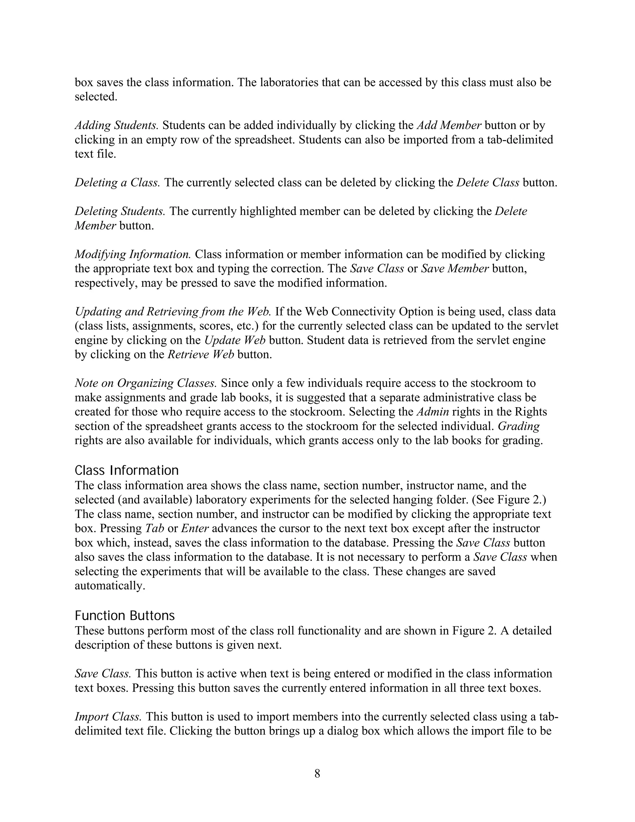 box saves the class information. The laboratories that can be accessed by this class must also be
selected.

Adding Students. Students can be added individually by clicking the Add Member button or by
clicking in an empty row of the spreadsheet. Students can also be imported from a tab-delimited
text file.

Deleting a Class. The currently selected class can be deleted by clicking the Delete Class button.

Deleting Students. The currently highlighted member can be deleted by clicking the Delete
Member button.

Modifying Information. Class information or member information can be modified by clicking
the appropriate text box and typing the correction. The Save Class or Save Member button,
respectively, may be pressed to save the modified information.

Updating and Retrieving from the Web. If the Web Connectivity Option is being used, class data
(class lists, assignments, scores, etc.) for the currently selected class can be updated to the servlet
engine by clicking on the Update Web button. Student data is retrieved from the servlet engine
by clicking on the Retrieve Web button.

Note on Organizing Classes. Since only a few individuals require access to the stockroom to
make assignments and grade lab books, it is suggested that a separate administrative class be
created for those who require access to the stockroom. Selecting the Admin rights in the Rights
section of the spreadsheet grants access to the stockroom for the selected individual. Grading
rights are also available for individuals, which grants access only to the lab books for grading.

Class Information
The class information area shows the class name, section number, instructor name, and the
selected (and available) laboratory experiments for the selected hanging folder. (See Figure 2.)
The class name, section number, and instructor can be modified by clicking the appropriate text
box. Pressing Tab or Enter advances the cursor to the next text box except after the instructor
box which, instead, saves the class information to the database. Pressing the Save Class button
also saves the class information to the database. It is not necessary to perform a Save Class when
selecting the experiments that will be available to the class. These changes are saved
automatically.

Function Buttons
These buttons perform most of the class roll functionality and are shown in Figure 2. A detailed
description of these buttons is given next.

Save Class. This button is active when text is being entered or modified in the class information
text boxes. Pressing this button saves the currently entered information in all three text boxes.

Import Class. This button is used to import members into the currently selected class using a tab-
delimited text file. Clicking the button brings up a dialog box which allows the import file to be


                                                  8
 