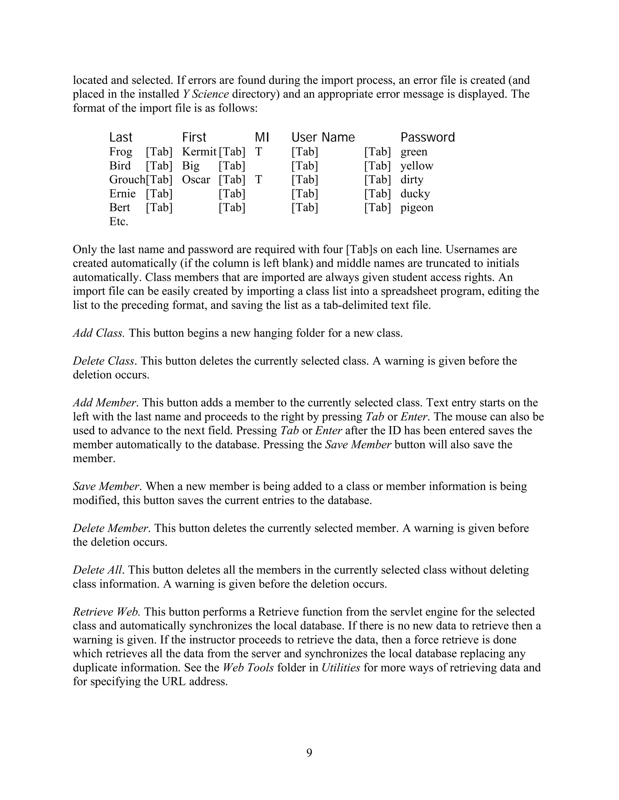 located and selected. If errors are found during the import process, an error file is created (and
placed in the installed Y Science directory) and an appropriate error message is displayed. The
format of the import file is as follows:

       Last            First           MI     User Name               Password
       Frog [Tab] Kermit [Tab] T              [Tab]           [Tab]   green
       Bird [Tab] Big    [Tab]                [Tab]           [Tab]   yellow
       Grouch[Tab] Oscar [Tab] T              [Tab]           [Tab]   dirty
       Ernie [Tab]       [Tab]                [Tab]           [Tab]   ducky
       Bert [Tab]        [Tab]                [Tab]           [Tab]   pigeon
       Etc.

Only the last name and password are required with four [Tab]s on each line. Usernames are
created automatically (if the column is left blank) and middle names are truncated to initials
automatically. Class members that are imported are always given student access rights. An
import file can be easily created by importing a class list into a spreadsheet program, editing the
list to the preceding format, and saving the list as a tab-delimited text file.

Add Class. This button begins a new hanging folder for a new class.

Delete Class. This button deletes the currently selected class. A warning is given before the
deletion occurs.

Add Member. This button adds a member to the currently selected class. Text entry starts on the
left with the last name and proceeds to the right by pressing Tab or Enter. The mouse can also be
used to advance to the next field. Pressing Tab or Enter after the ID has been entered saves the
member automatically to the database. Pressing the Save Member button will also save the
member.

Save Member. When a new member is being added to a class or member information is being
modified, this button saves the current entries to the database.

Delete Member. This button deletes the currently selected member. A warning is given before
the deletion occurs.

Delete All. This button deletes all the members in the currently selected class without deleting
class information. A warning is given before the deletion occurs.

Retrieve Web. This button performs a Retrieve function from the servlet engine for the selected
class and automatically synchronizes the local database. If there is no new data to retrieve then a
warning is given. If the instructor proceeds to retrieve the data, then a force retrieve is done
which retrieves all the data from the server and synchronizes the local database replacing any
duplicate information. See the Web Tools folder in Utilities for more ways of retrieving data and
for specifying the URL address.




                                                  9
 