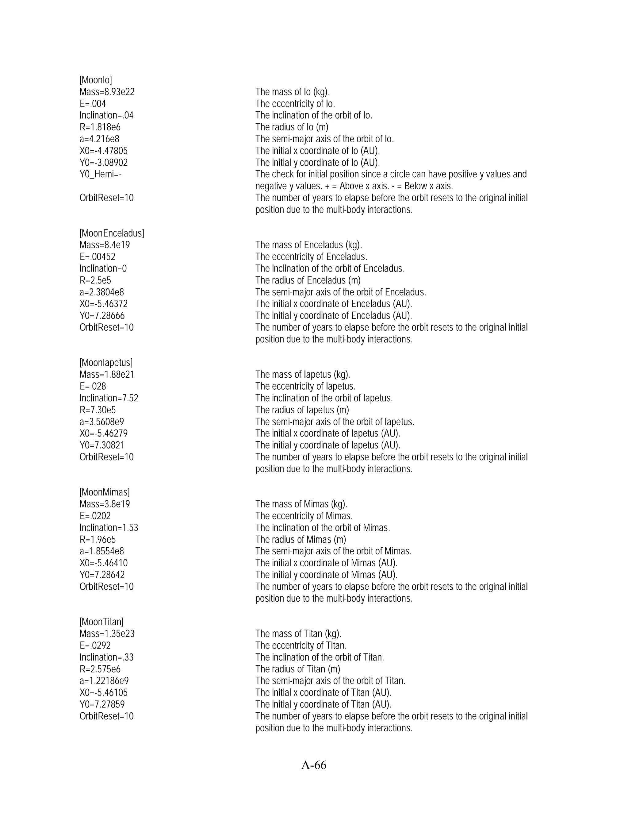 [MoonIo]
Mass=8.93e22       The mass of Io (kg).
E=.004             The eccentricity of Io.
Inclination=.04    The inclination of the orbit of Io.
R=1.818e6          The radius of Io (m)
a=4.216e8          The semi-major axis of the orbit of Io.
X0=-4.47805        The initial x coordinate of Io (AU).
Y0=-3.08902        The initial y coordinate of Io (AU).
Y0_Hemi=-          The check for initial position since a circle can have positive y values and
                   negative y values. + = Above x axis. - = Below x axis.
OrbitReset=10      The number of years to elapse before the orbit resets to the original initial
                   position due to the multi-body interactions.

[MoonEnceladus]
Mass=8.4e19        The mass of Enceladus (kg).
E=.00452           The eccentricity of Enceladus.
Inclination=0      The inclination of the orbit of Enceladus.
R=2.5e5            The radius of Enceladus (m)
a=2.3804e8         The semi-major axis of the orbit of Enceladus.
X0=-5.46372        The initial x coordinate of Enceladus (AU).
Y0=7.28666         The initial y coordinate of Enceladus (AU).
OrbitReset=10      The number of years to elapse before the orbit resets to the original initial
                   position due to the multi-body interactions.

[MoonIapetus]
Mass=1.88e21       The mass of Iapetus (kg).
E=.028             The eccentricity of Iapetus.
Inclination=7.52   The inclination of the orbit of Iapetus.
R=7.30e5           The radius of Iapetus (m)
a=3.5608e9         The semi-major axis of the orbit of Iapetus.
X0=-5.46279        The initial x coordinate of Iapetus (AU).
Y0=7.30821         The initial y coordinate of Iapetus (AU).
OrbitReset=10      The number of years to elapse before the orbit resets to the original initial
                   position due to the multi-body interactions.

[MoonMimas]
Mass=3.8e19        The mass of Mimas (kg).
E=.0202            The eccentricity of Mimas.
Inclination=1.53   The inclination of the orbit of Mimas.
R=1.96e5           The radius of Mimas (m)
a=1.8554e8         The semi-major axis of the orbit of Mimas.
X0=-5.46410        The initial x coordinate of Mimas (AU).
Y0=7.28642         The initial y coordinate of Mimas (AU).
OrbitReset=10      The number of years to elapse before the orbit resets to the original initial
                   position due to the multi-body interactions.

[MoonTitan]
Mass=1.35e23       The mass of Titan (kg).
E=.0292            The eccentricity of Titan.
Inclination=.33    The inclination of the orbit of Titan.
R=2.575e6          The radius of Titan (m)
a=1.22186e9        The semi-major axis of the orbit of Titan.
X0=-5.46105        The initial x coordinate of Titan (AU).
Y0=7.27859         The initial y coordinate of Titan (AU).
OrbitReset=10      The number of years to elapse before the orbit resets to the original initial
                   position due to the multi-body interactions.


                               A-66
 