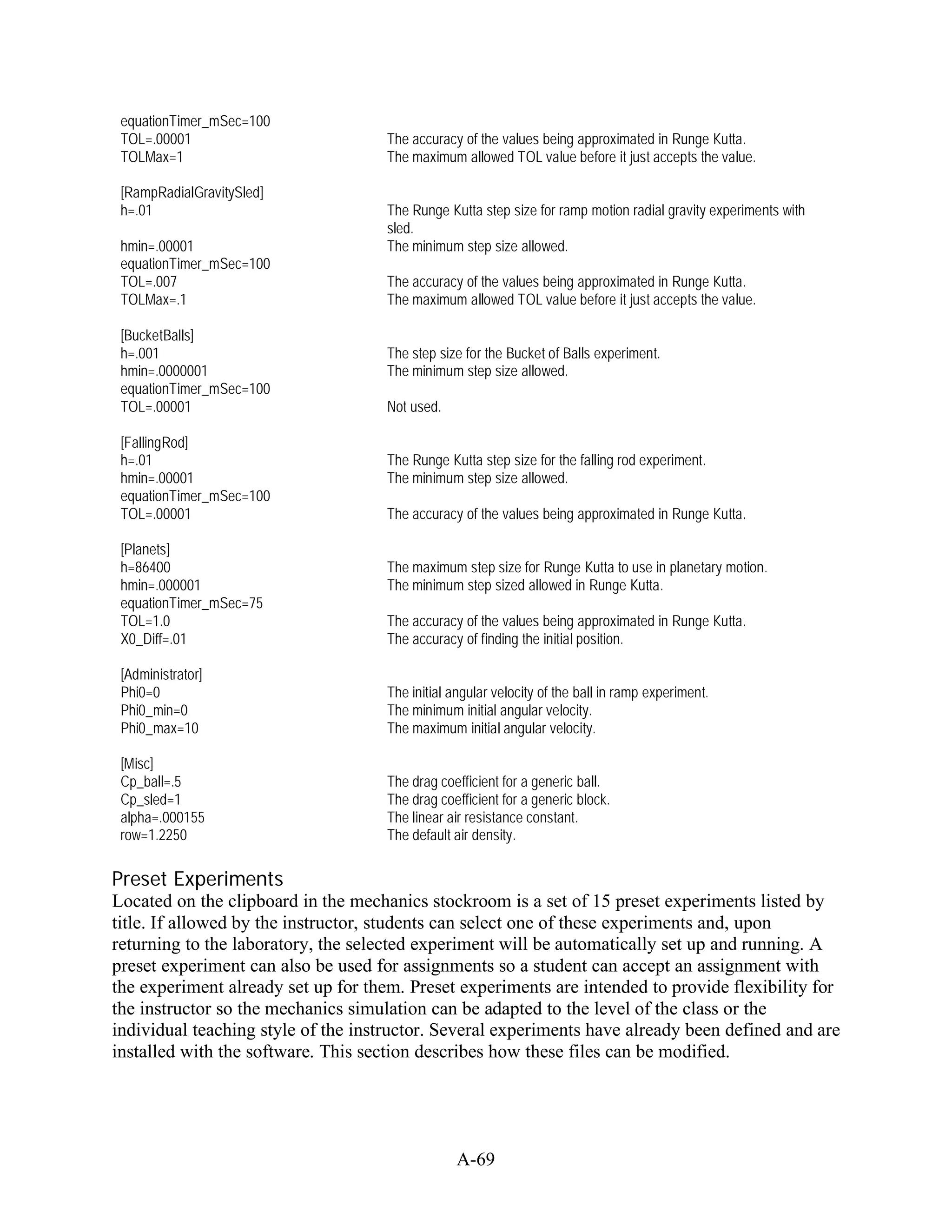 equationTimer_mSec=100
 TOL=.00001                          The accuracy of the values being approximated in Runge Kutta.
 TOLMax=1                            The maximum allowed TOL value before it just accepts the value.

 [RampRadialGravitySled]
 h=.01                               The Runge Kutta step size for ramp motion radial gravity experiments with
                                     sled.
 hmin=.00001                         The minimum step size allowed.
 equationTimer_mSec=100
 TOL=.007                            The accuracy of the values being approximated in Runge Kutta.
 TOLMax=.1                           The maximum allowed TOL value before it just accepts the value.

 [BucketBalls]
 h=.001                              The step size for the Bucket of Balls experiment.
 hmin=.0000001                       The minimum step size allowed.
 equationTimer_mSec=100
 TOL=.00001                          Not used.

 [FallingRod]
 h=.01                               The Runge Kutta step size for the falling rod experiment.
 hmin=.00001                         The minimum step size allowed.
 equationTimer_mSec=100
 TOL=.00001                          The accuracy of the values being approximated in Runge Kutta.

 [Planets]
 h=86400                             The maximum step size for Runge Kutta to use in planetary motion.
 hmin=.000001                        The minimum step sized allowed in Runge Kutta.
 equationTimer_mSec=75
 TOL=1.0                             The accuracy of the values being approximated in Runge Kutta.
 X0_Diff=.01                         The accuracy of finding the initial position.

 [Administrator]
 Phi0=0                              The initial angular velocity of the ball in ramp experiment.
 Phi0_min=0                          The minimum initial angular velocity.
 Phi0_max=10                         The maximum initial angular velocity.

 [Misc]
 Cp_ball=.5                          The drag coefficient for a generic ball.
 Cp_sled=1                           The drag coefficient for a generic block.
 alpha=.000155                       The linear air resistance constant.
 row=1.2250                          The default air density.

Preset Experiments
Located on the clipboard in the mechanics stockroom is a set of 15 preset experiments listed by
title. If allowed by the instructor, students can select one of these experiments and, upon
returning to the laboratory, the selected experiment will be automatically set up and running. A
preset experiment can also be used for assignments so a student can accept an assignment with
the experiment already set up for them. Preset experiments are intended to provide flexibility for
the instructor so the mechanics simulation can be adapted to the level of the class or the
individual teaching style of the instructor. Several experiments have already been defined and are
installed with the software. This section describes how these files can be modified.




                                                 A-69
 