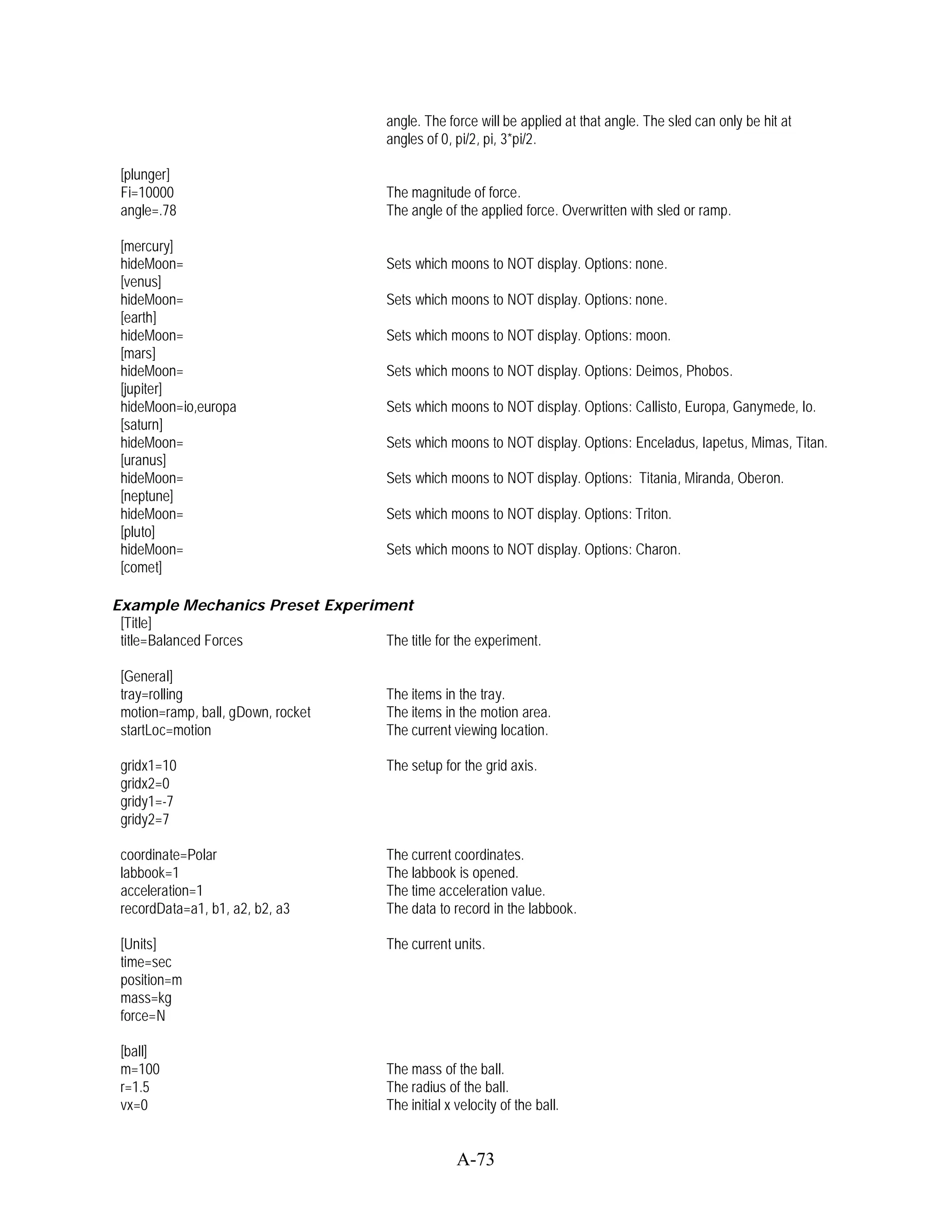 angle. The force will be applied at that angle. The sled can only be hit at
                                      angles of 0, pi/2, pi, 3*pi/2.

 [plunger]
 Fi=10000                             The magnitude of force.
 angle=.78                            The angle of the applied force. Overwritten with sled or ramp.

 [mercury]
 hideMoon=                            Sets which moons to NOT display. Options: none.
 [venus]
 hideMoon=                            Sets which moons to NOT display. Options: none.
 [earth]
 hideMoon=                            Sets which moons to NOT display. Options: moon.
 [mars]
 hideMoon=                            Sets which moons to NOT display. Options: Deimos, Phobos.
 [jupiter]
 hideMoon=io,europa                   Sets which moons to NOT display. Options: Callisto, Europa, Ganymede, Io.
 [saturn]
 hideMoon=                            Sets which moons to NOT display. Options: Enceladus, Iapetus, Mimas, Titan.
 [uranus]
 hideMoon=                            Sets which moons to NOT display. Options: Titania, Miranda, Oberon.
 [neptune]
 hideMoon=                            Sets which moons to NOT display. Options: Triton.
 [pluto]
 hideMoon=                            Sets which moons to NOT display. Options: Charon.
 [comet]

Example Mechanics Preset Experiment
 [Title]
 title=Balanced Forces          The title for the experiment.

 [General]
 tray=rolling                         The items in the tray.
 motion=ramp, ball, gDown, rocket     The items in the motion area.
 startLoc=motion                      The current viewing location.

 gridx1=10                            The setup for the grid axis.
 gridx2=0
 gridy1=-7
 gridy2=7

 coordinate=Polar                     The current coordinates.
 labbook=1                            The labbook is opened.
 acceleration=1                       The time acceleration value.
 recordData=a1, b1, a2, b2, a3        The data to record in the labbook.

 [Units]                              The current units.
 time=sec
 position=m
 mass=kg
 force=N

 [ball]
 m=100                                The mass of the ball.
 r=1.5                                The radius of the ball.
 vx=0                                 The initial x velocity of the ball.


                                                    A-73
 
