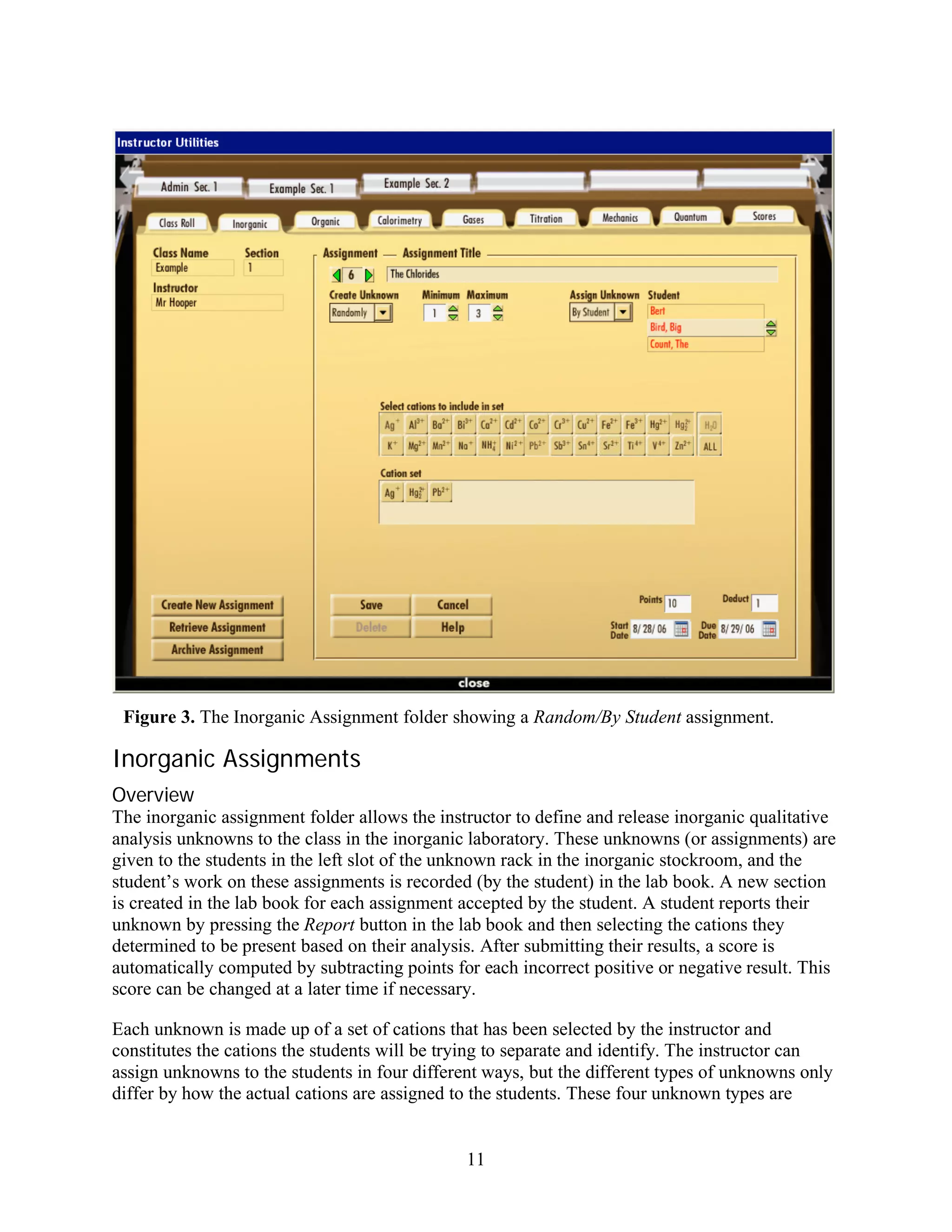 Figure 3. The Inorganic Assignment folder showing a Random/By Student assignment.

Inorganic Assignments
Overview
The inorganic assignment folder allows the instructor to define and release inorganic qualitative
analysis unknowns to the class in the inorganic laboratory. These unknowns (or assignments) are
given to the students in the left slot of the unknown rack in the inorganic stockroom, and the
student’s work on these assignments is recorded (by the student) in the lab book. A new section
is created in the lab book for each assignment accepted by the student. A student reports their
unknown by pressing the Report button in the lab book and then selecting the cations they
determined to be present based on their analysis. After submitting their results, a score is
automatically computed by subtracting points for each incorrect positive or negative result. This
score can be changed at a later time if necessary.

Each unknown is made up of a set of cations that has been selected by the instructor and
constitutes the cations the students will be trying to separate and identify. The instructor can
assign unknowns to the students in four different ways, but the different types of unknowns only
differ by how the actual cations are assigned to the students. These four unknown types are


                                               11
 