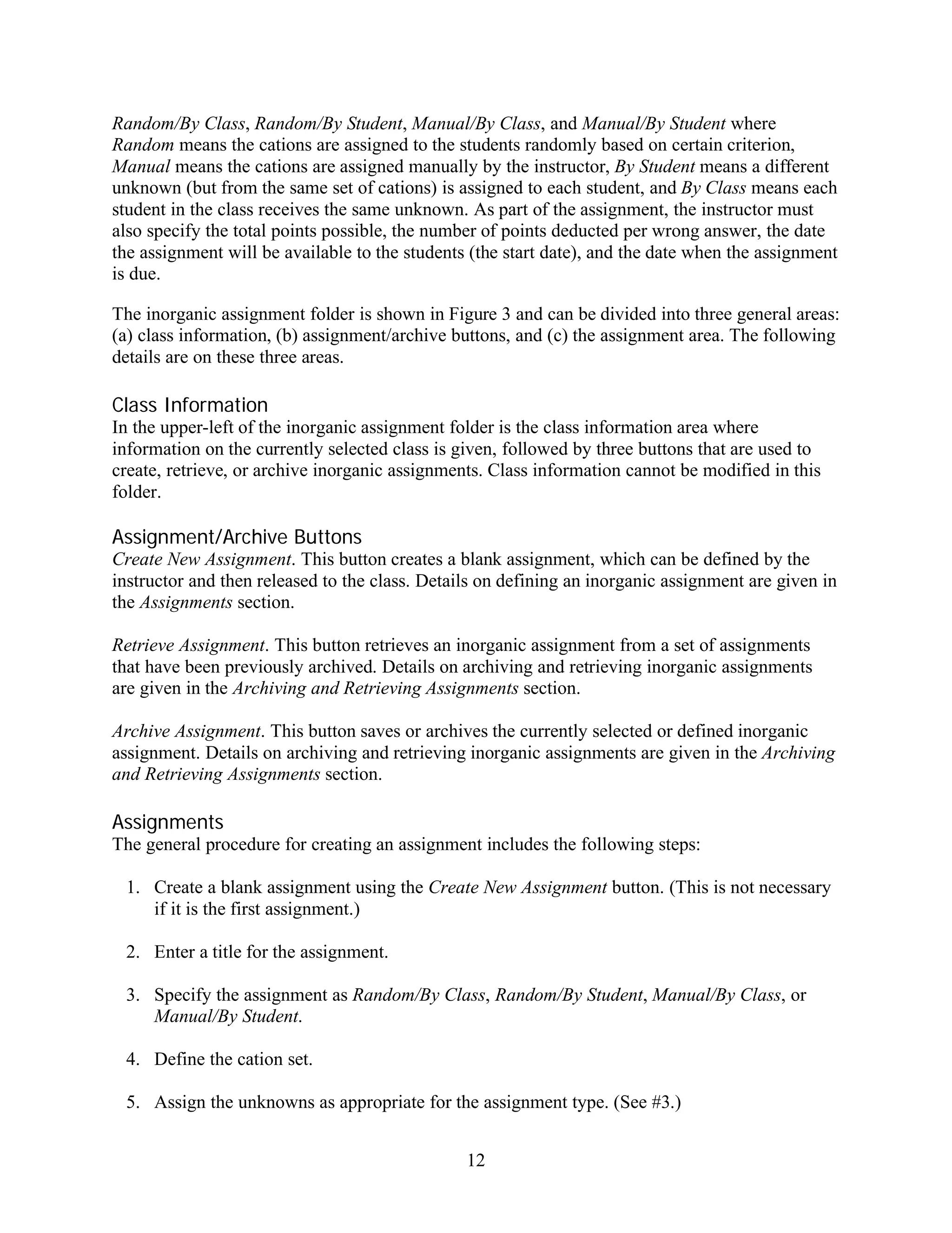 Random/By Class, Random/By Student, Manual/By Class, and Manual/By Student where
Random means the cations are assigned to the students randomly based on certain criterion,
Manual means the cations are assigned manually by the instructor, By Student means a different
unknown (but from the same set of cations) is assigned to each student, and By Class means each
student in the class receives the same unknown. As part of the assignment, the instructor must
also specify the total points possible, the number of points deducted per wrong answer, the date
the assignment will be available to the students (the start date), and the date when the assignment
is due.

The inorganic assignment folder is shown in Figure 3 and can be divided into three general areas:
(a) class information, (b) assignment/archive buttons, and (c) the assignment area. The following
details are on these three areas.

Class Information
In the upper-left of the inorganic assignment folder is the class information area where
information on the currently selected class is given, followed by three buttons that are used to
create, retrieve, or archive inorganic assignments. Class information cannot be modified in this
folder.

Assignment/Archive Buttons
Create New Assignment. This button creates a blank assignment, which can be defined by the
instructor and then released to the class. Details on defining an inorganic assignment are given in
the Assignments section.

Retrieve Assignment. This button retrieves an inorganic assignment from a set of assignments
that have been previously archived. Details on archiving and retrieving inorganic assignments
are given in the Archiving and Retrieving Assignments section.

Archive Assignment. This button saves or archives the currently selected or defined inorganic
assignment. Details on archiving and retrieving inorganic assignments are given in the Archiving
and Retrieving Assignments section.

Assignments
The general procedure for creating an assignment includes the following steps:

 1. Create a blank assignment using the Create New Assignment button. (This is not necessary
    if it is the first assignment.)

 2. Enter a title for the assignment.

 3. Specify the assignment as Random/By Class, Random/By Student, Manual/By Class, or
    Manual/By Student.

 4. Define the cation set.

 5. Assign the unknowns as appropriate for the assignment type. (See #3.)


                                                12
 