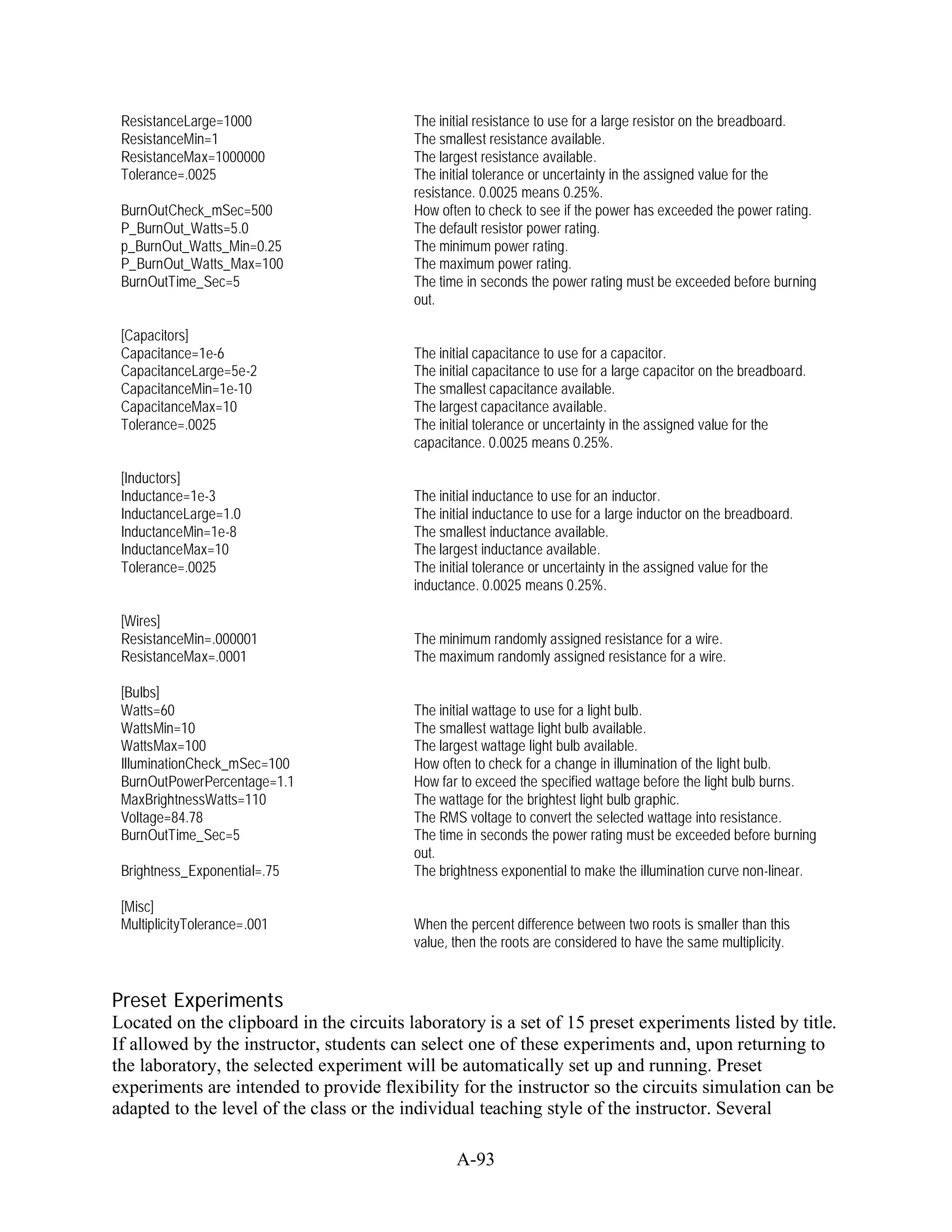 ResistanceLarge=1000                     The initial resistance to use for a large resistor on the breadboard.
 ResistanceMin=1                          The smallest resistance available.
 ResistanceMax=1000000                    The largest resistance available.
 Tolerance=.0025                          The initial tolerance or uncertainty in the assigned value for the
                                          resistance. 0.0025 means 0.25%.
 BurnOutCheck_mSec=500                    How often to check to see if the power has exceeded the power rating.
 P_BurnOut_Watts=5.0                      The default resistor power rating.
 p_BurnOut_Watts_Min=0.25                 The minimum power rating.
 P_BurnOut_Watts_Max=100                  The maximum power rating.
 BurnOutTime_Sec=5                        The time in seconds the power rating must be exceeded before burning
                                          out.

 [Capacitors]
 Capacitance=1e-6                         The initial capacitance to use for a capacitor.
 CapacitanceLarge=5e-2                    The initial capacitance to use for a large capacitor on the breadboard.
 CapacitanceMin=1e-10                     The smallest capacitance available.
 CapacitanceMax=10                        The largest capacitance available.
 Tolerance=.0025                          The initial tolerance or uncertainty in the assigned value for the
                                          capacitance. 0.0025 means 0.25%.

 [Inductors]
 Inductance=1e-3                          The initial inductance to use for an inductor.
 InductanceLarge=1.0                      The initial inductance to use for a large inductor on the breadboard.
 InductanceMin=1e-8                       The smallest inductance available.
 InductanceMax=10                         The largest inductance available.
 Tolerance=.0025                          The initial tolerance or uncertainty in the assigned value for the
                                          inductance. 0.0025 means 0.25%.

 [Wires]
 ResistanceMin=.000001                    The minimum randomly assigned resistance for a wire.
 ResistanceMax=.0001                      The maximum randomly assigned resistance for a wire.

 [Bulbs]
 Watts=60                                 The initial wattage to use for a light bulb.
 WattsMin=10                              The smallest wattage light bulb available.
 WattsMax=100                             The largest wattage light bulb available.
 IlluminationCheck_mSec=100               How often to check for a change in illumination of the light bulb.
 BurnOutPowerPercentage=1.1               How far to exceed the specified wattage before the light bulb burns.
 MaxBrightnessWatts=110                   The wattage for the brightest light bulb graphic.
 Voltage=84.78                            The RMS voltage to convert the selected wattage into resistance.
 BurnOutTime_Sec=5                        The time in seconds the power rating must be exceeded before burning
                                          out.
 Brightness_Exponential=.75               The brightness exponential to make the illumination curve non-linear.

 [Misc]
 MultiplicityTolerance=.001               When the percent difference between two roots is smaller than this
                                          value, then the roots are considered to have the same multiplicity.


Preset Experiments
Located on the clipboard in the circuits laboratory is a set of 15 preset experiments listed by title.
If allowed by the instructor, students can select one of these experiments and, upon returning to
the laboratory, the selected experiment will be automatically set up and running. Preset
experiments are intended to provide flexibility for the instructor so the circuits simulation can be
adapted to the level of the class or the individual teaching style of the instructor. Several

                                                 A-93
 