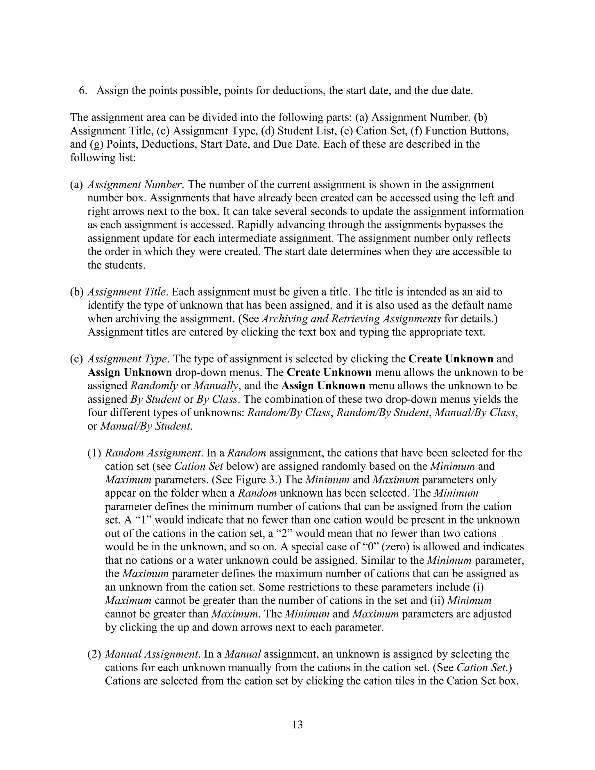 6. Assign the points possible, points for deductions, the start date, and the due date.

The assignment area can be divided into the following parts: (a) Assignment Number, (b)
Assignment Title, (c) Assignment Type, (d) Student List, (e) Cation Set, (f) Function Buttons,
and (g) Points, Deductions, Start Date, and Due Date. Each of these are described in the
following list:

(a) Assignment Number. The number of the current assignment is shown in the assignment
    number box. Assignments that have already been created can be accessed using the left and
    right arrows next to the box. It can take several seconds to update the assignment information
    as each assignment is accessed. Rapidly advancing through the assignments bypasses the
    assignment update for each intermediate assignment. The assignment number only reflects
    the order in which they were created. The start date determines when they are accessible to
    the students.

(b) Assignment Title. Each assignment must be given a title. The title is intended as an aid to
    identify the type of unknown that has been assigned, and it is also used as the default name
    when archiving the assignment. (See Archiving and Retrieving Assignments for details.)
    Assignment titles are entered by clicking the text box and typing the appropriate text.

(c) Assignment Type. The type of assignment is selected by clicking the Create Unknown and
    Assign Unknown drop-down menus. The Create Unknown menu allows the unknown to be
    assigned Randomly or Manually, and the Assign Unknown menu allows the unknown to be
    assigned By Student or By Class. The combination of these two drop-down menus yields the
    four different types of unknowns: Random/By Class, Random/By Student, Manual/By Class,
    or Manual/By Student.

   (1) Random Assignment. In a Random assignment, the cations that have been selected for the
       cation set (see Cation Set below) are assigned randomly based on the Minimum and
       Maximum parameters. (See Figure 3.) The Minimum and Maximum parameters only
       appear on the folder when a Random unknown has been selected. The Minimum
       parameter defines the minimum number of cations that can be assigned from the cation
       set. A “1” would indicate that no fewer than one cation would be present in the unknown
       out of the cations in the cation set, a “2” would mean that no fewer than two cations
       would be in the unknown, and so on. A special case of “0” (zero) is allowed and indicates
       that no cations or a water unknown could be assigned. Similar to the Minimum parameter,
       the Maximum parameter defines the maximum number of cations that can be assigned as
       an unknown from the cation set. Some restrictions to these parameters include (i)
       Maximum cannot be greater than the number of cations in the set and (ii) Minimum
       cannot be greater than Maximum. The Minimum and Maximum parameters are adjusted
       by clicking the up and down arrows next to each parameter.

   (2) Manual Assignment. In a Manual assignment, an unknown is assigned by selecting the
       cations for each unknown manually from the cations in the cation set. (See Cation Set.)
       Cations are selected from the cation set by clicking the cation tiles in the Cation Set box.


                                                13
 