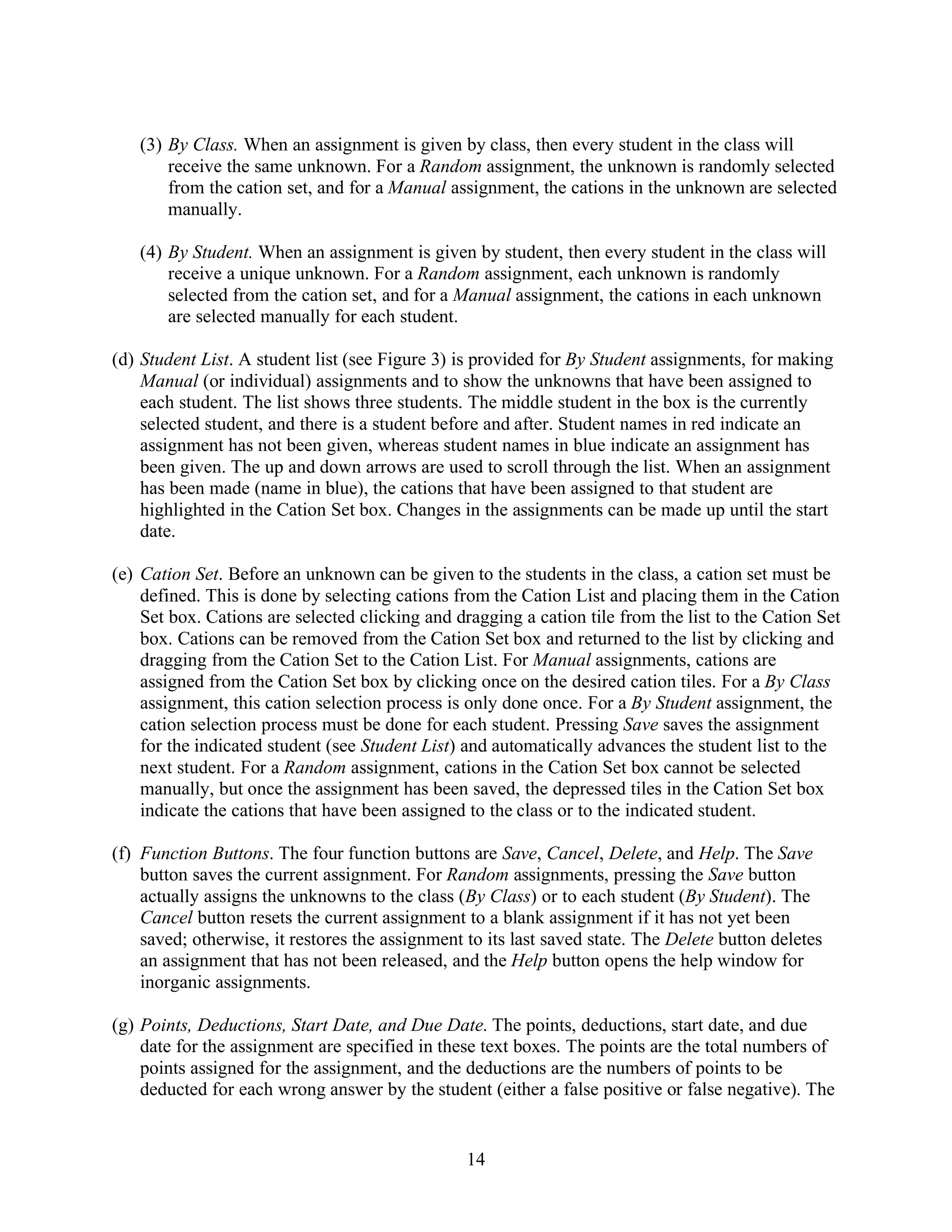 (3) By Class. When an assignment is given by class, then every student in the class will
       receive the same unknown. For a Random assignment, the unknown is randomly selected
       from the cation set, and for a Manual assignment, the cations in the unknown are selected
       manually.

   (4) By Student. When an assignment is given by student, then every student in the class will
       receive a unique unknown. For a Random assignment, each unknown is randomly
       selected from the cation set, and for a Manual assignment, the cations in each unknown
       are selected manually for each student.

(d) Student List. A student list (see Figure 3) is provided for By Student assignments, for making
    Manual (or individual) assignments and to show the unknowns that have been assigned to
    each student. The list shows three students. The middle student in the box is the currently
    selected student, and there is a student before and after. Student names in red indicate an
    assignment has not been given, whereas student names in blue indicate an assignment has
    been given. The up and down arrows are used to scroll through the list. When an assignment
    has been made (name in blue), the cations that have been assigned to that student are
    highlighted in the Cation Set box. Changes in the assignments can be made up until the start
    date.

(e) Cation Set. Before an unknown can be given to the students in the class, a cation set must be
    defined. This is done by selecting cations from the Cation List and placing them in the Cation
    Set box. Cations are selected clicking and dragging a cation tile from the list to the Cation Set
    box. Cations can be removed from the Cation Set box and returned to the list by clicking and
    dragging from the Cation Set to the Cation List. For Manual assignments, cations are
    assigned from the Cation Set box by clicking once on the desired cation tiles. For a By Class
    assignment, this cation selection process is only done once. For a By Student assignment, the
    cation selection process must be done for each student. Pressing Save saves the assignment
    for the indicated student (see Student List) and automatically advances the student list to the
    next student. For a Random assignment, cations in the Cation Set box cannot be selected
    manually, but once the assignment has been saved, the depressed tiles in the Cation Set box
    indicate the cations that have been assigned to the class or to the indicated student.

(f) Function Buttons. The four function buttons are Save, Cancel, Delete, and Help. The Save
    button saves the current assignment. For Random assignments, pressing the Save button
    actually assigns the unknowns to the class (By Class) or to each student (By Student). The
    Cancel button resets the current assignment to a blank assignment if it has not yet been
    saved; otherwise, it restores the assignment to its last saved state. The Delete button deletes
    an assignment that has not been released, and the Help button opens the help window for
    inorganic assignments.

(g) Points, Deductions, Start Date, and Due Date. The points, deductions, start date, and due
    date for the assignment are specified in these text boxes. The points are the total numbers of
    points assigned for the assignment, and the deductions are the numbers of points to be
    deducted for each wrong answer by the student (either a false positive or false negative). The


                                                 14
 