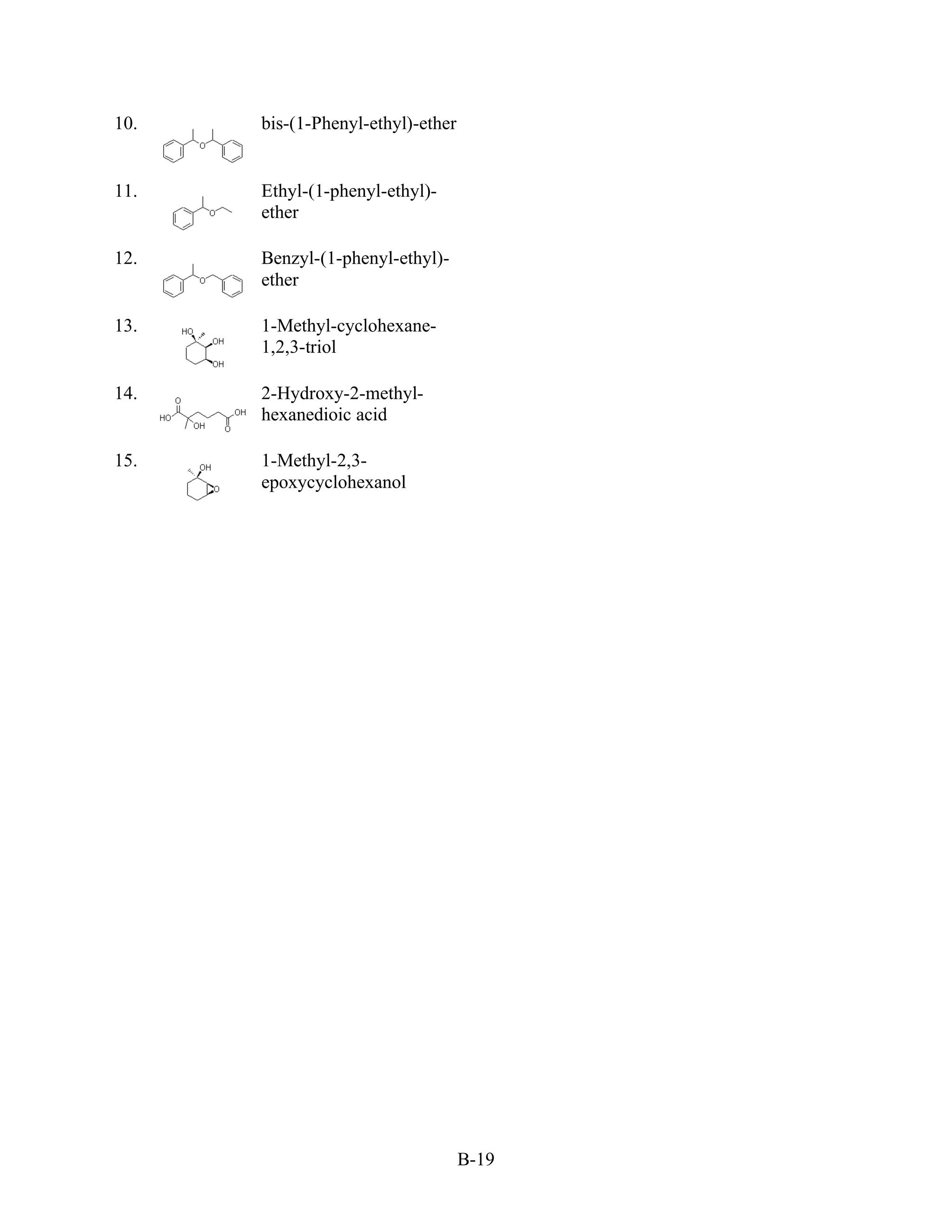 10.   bis-(1-Phenyl-ethyl)-ether


11.   Ethyl-(1-phenyl-ethyl)-
      ether

12.   Benzyl-(1-phenyl-ethyl)-
      ether

13.   1-Methyl-cyclohexane-
      1,2,3-triol

14.   2-Hydroxy-2-methyl-
      hexanedioic acid

15.   1-Methyl-2,3-
      epoxycyclohexanol




                                   B-19
 