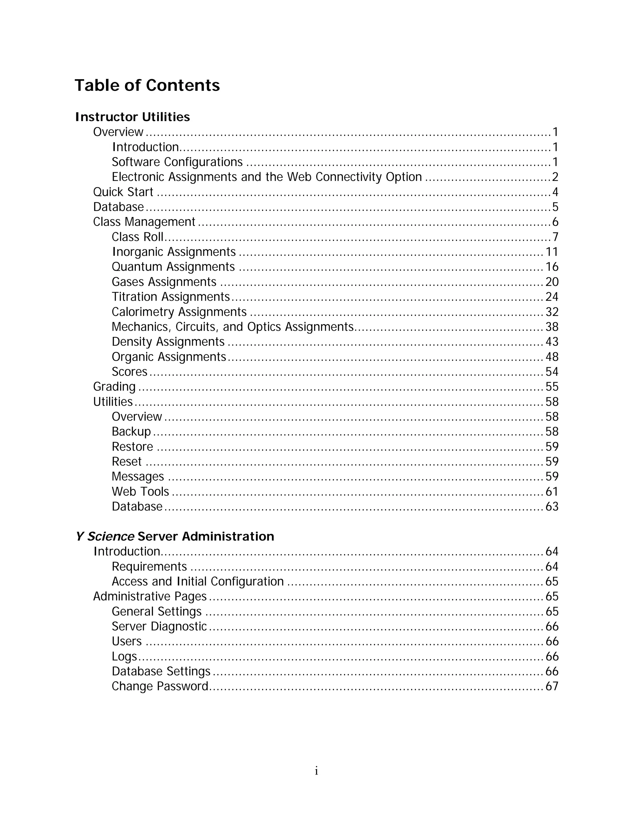 Table of Contents
Instructor Utilities
   Overview .............................................................................................................1
       Introduction....................................................................................................1
       Software Configurations ..................................................................................1
       Electronic Assignments and the Web Connectivity Option ..................................2
   Quick Start ..........................................................................................................4
   Database.............................................................................................................5
   Class Management ...............................................................................................6
       Class Roll........................................................................................................7
       Inorganic Assignments .................................................................................. 11
       Quantum Assignments .................................................................................. 16
       Gases Assignments ....................................................................................... 20
       Titration Assignments.................................................................................... 24
       Calorimetry Assignments ............................................................................... 32
       Mechanics, Circuits, and Optics Assignments................................................... 38
       Density Assignments ..................................................................................... 43
       Organic Assignments..................................................................................... 48
       Scores .......................................................................................................... 54
   Grading ............................................................................................................. 55
   Utilities.............................................................................................................. 58
       Overview ...................................................................................................... 58
       Backup ......................................................................................................... 58
       Restore ........................................................................................................ 59
       Reset ........................................................................................................... 59
       Messages ..................................................................................................... 59
       Web Tools .................................................................................................... 61
       Database...................................................................................................... 63

Y Science Server Administration
   Introduction....................................................................................................... 64
       Requirements ............................................................................................... 64
       Access and Initial Configuration ..................................................................... 65
   Administrative Pages .......................................................................................... 65
       General Settings ........................................................................................... 65
       Server Diagnostic .......................................................................................... 66
       Users ........................................................................................................... 66
       Logs............................................................................................................. 66
       Database Settings ......................................................................................... 66
       Change Password.......................................................................................... 67




                                                             i
 
