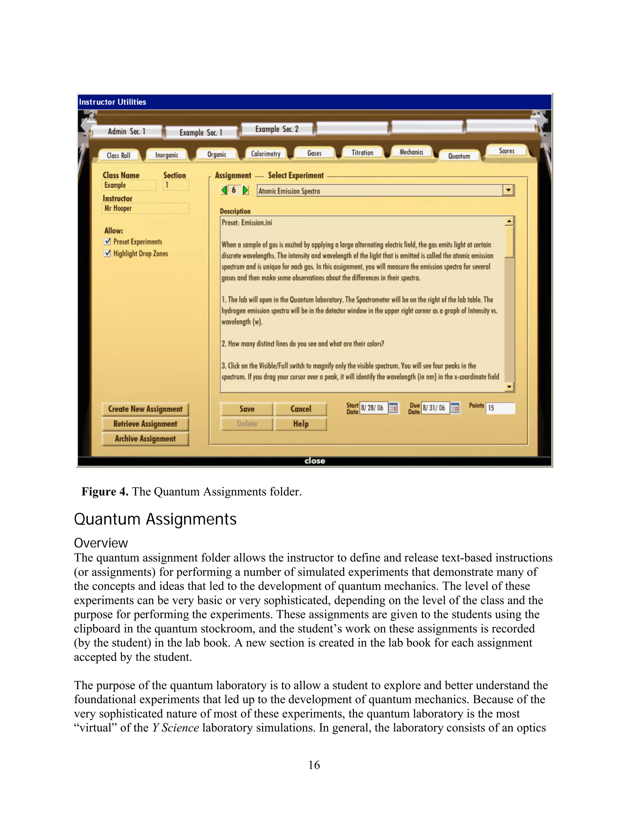 Figure 4. The Quantum Assignments folder.

Quantum Assignments
Overview
The quantum assignment folder allows the instructor to define and release text-based instructions
(or assignments) for performing a number of simulated experiments that demonstrate many of
the concepts and ideas that led to the development of quantum mechanics. The level of these
experiments can be very basic or very sophisticated, depending on the level of the class and the
purpose for performing the experiments. These assignments are given to the students using the
clipboard in the quantum stockroom, and the student’s work on these assignments is recorded
(by the student) in the lab book. A new section is created in the lab book for each assignment
accepted by the student.

The purpose of the quantum laboratory is to allow a student to explore and better understand the
foundational experiments that led up to the development of quantum mechanics. Because of the
very sophisticated nature of most of these experiments, the quantum laboratory is the most
“virtual” of the Y Science laboratory simulations. In general, the laboratory consists of an optics


                                                16
 