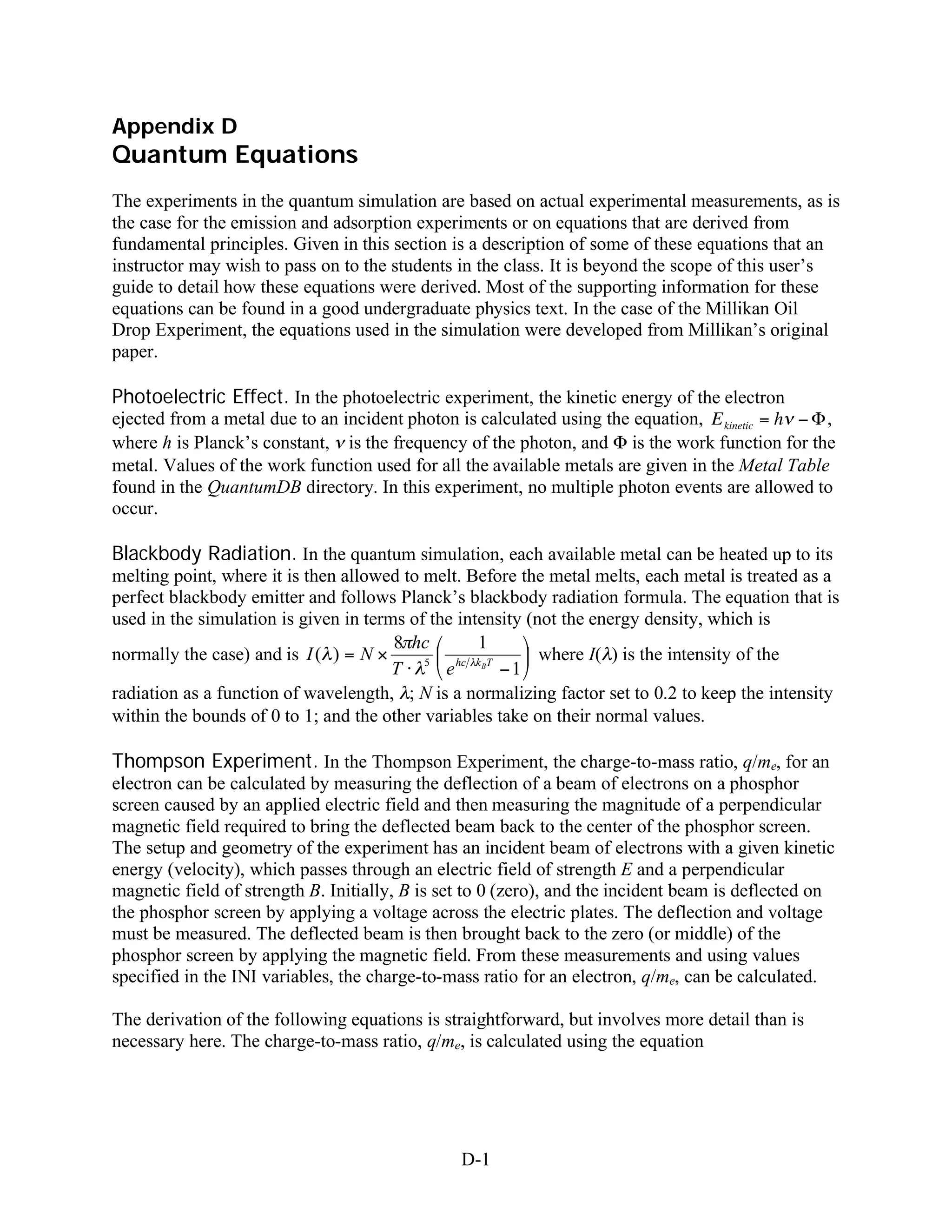 Appendix D
Quantum Equations
The experiments in the quantum simulation are based on actual experimental measurements, as is
the case for the emission and adsorption experiments or on equations that are derived from
fundamental principles. Given in this section is a description of some of these equations that an
instructor may wish to pass on to the students in the class. It is beyond the scope of this user’s
guide to detail how these equations were derived. Most of the supporting information for these
equations can be found in a good undergraduate physics text. In the case of the Millikan Oil
Drop Experiment, the equations used in the simulation were developed from Millikan’s original
paper.

Photoelectric Effect. In the photoelectric experiment, the kinetic energy of the electron
ejected from a metal due to an incident photon is calculated using the equation, E kinetic = h   ,
where h is Planck’s constant, is the frequency of the photon, and is the work function for the
metal. Values of the work function used for all the available metals are given in the Metal Table
found in the QuantumDB directory. In this experiment, no multiple photon events are allowed to
occur.

Blackbody Radiation. In the quantum simulation, each available metal can be heated up to its
melting point, where it is then allowed to melt. Before the metal melts, each metal is treated as a
perfect blackbody emitter and follows Planck’s blackbody radiation formula. The equation that is
used in the simulation is given in terms of the intensity (not the energy density, which is
                                       8 hc        1
normally the case) and is I ( ) = N        5    hc k BT
                                                            where I( ) is the intensity of the
                                       T      e         1
radiation as a function of wavelength, ; N is a normalizing factor set to 0.2 to keep the intensity
within the bounds of 0 to 1; and the other variables take on their normal values.

Thompson Experiment. In the Thompson Experiment, the charge-to-mass ratio, q/me, for an
electron can be calculated by measuring the deflection of a beam of electrons on a phosphor
screen caused by an applied electric field and then measuring the magnitude of a perpendicular
magnetic field required to bring the deflected beam back to the center of the phosphor screen.
The setup and geometry of the experiment has an incident beam of electrons with a given kinetic
energy (velocity), which passes through an electric field of strength E and a perpendicular
magnetic field of strength B. Initially, B is set to 0 (zero), and the incident beam is deflected on
the phosphor screen by applying a voltage across the electric plates. The deflection and voltage
must be measured. The deflected beam is then brought back to the zero (or middle) of the
phosphor screen by applying the magnetic field. From these measurements and using values
specified in the INI variables, the charge-to-mass ratio for an electron, q/me, can be calculated.

The derivation of the following equations is straightforward, but involves more detail than is
necessary here. The charge-to-mass ratio, q/me, is calculated using the equation




                                                D-1
 