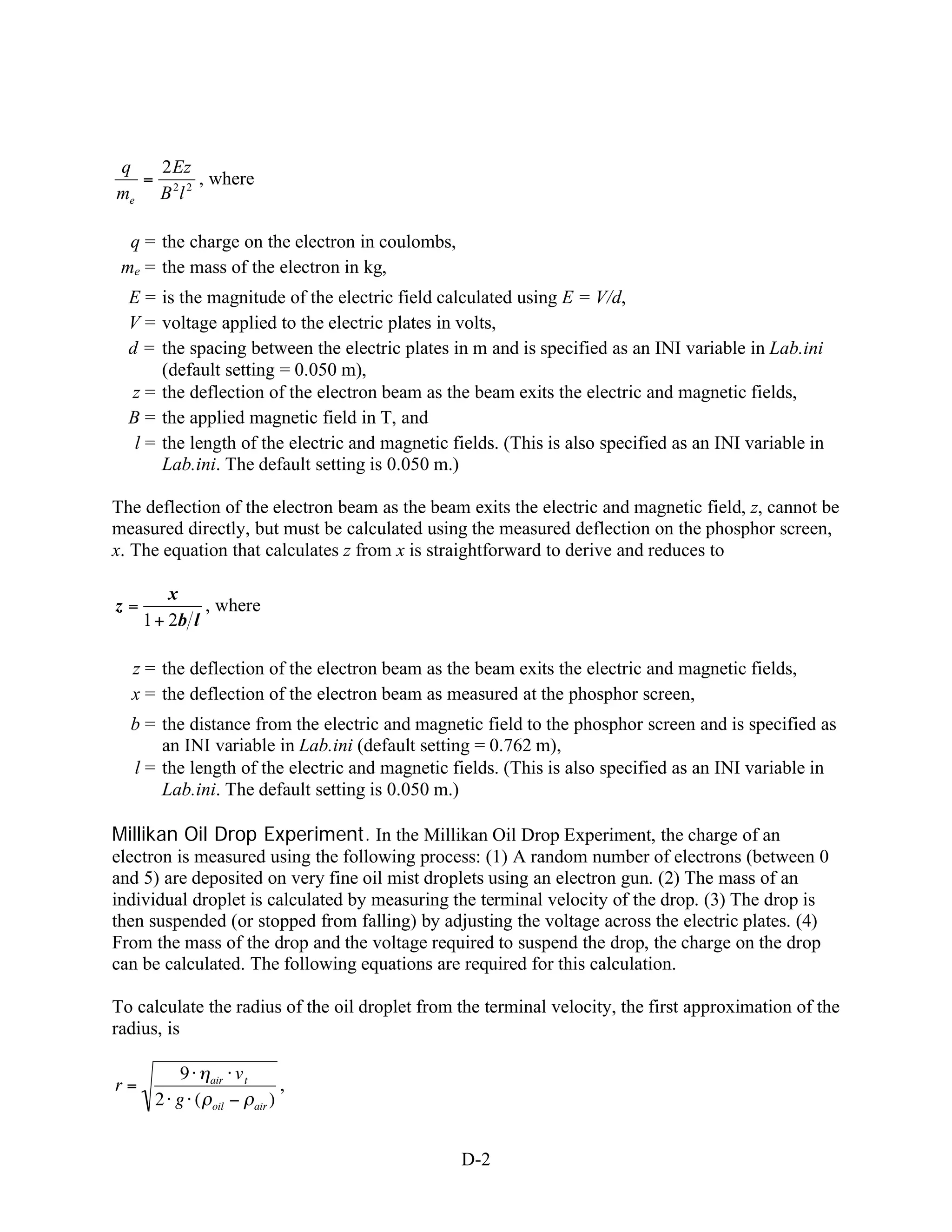 q  2 Ez
  = 2 2 , where
me B l

  q = the charge on the electron in coulombs,
 me = the mass of the electron in kg,
  E = is the magnitude of the electric field calculated using E = V/d,
  V = voltage applied to the electric plates in volts,
  d = the spacing between the electric plates in m and is specified as an INI variable in Lab.ini
       (default setting = 0.050 m),
  z = the deflection of the electron beam as the beam exits the electric and magnetic fields,
  B = the applied magnetic field in T, and
   l = the length of the electric and magnetic fields. (This is also specified as an INI variable in
       Lab.ini. The default setting is 0.050 m.)

The deflection of the electron beam as the beam exits the electric and magnetic field, z, cannot be
measured directly, but must be calculated using the measured deflection on the phosphor screen,
x. The equation that calculates z from x is straightforward to derive and reduces to

         x
z=            , where
     1 + 2b l

  z = the deflection of the electron beam as the beam exits the electric and magnetic fields,
  x = the deflection of the electron beam as measured at the phosphor screen,
  b = the distance from the electric and magnetic field to the phosphor screen and is specified as
      an INI variable in Lab.ini (default setting = 0.762 m),
  l = the length of the electric and magnetic fields. (This is also specified as an INI variable in
      Lab.ini. The default setting is 0.050 m.)

Millikan Oil Drop Experiment. In the Millikan Oil Drop Experiment, the charge of an
electron is measured using the following process: (1) A random number of electrons (between 0
and 5) are deposited on very fine oil mist droplets using an electron gun. (2) The mass of an
individual droplet is calculated by measuring the terminal velocity of the drop. (3) The drop is
then suspended (or stopped from falling) by adjusting the voltage across the electric plates. (4)
From the mass of the drop and the voltage required to suspend the drop, the charge on the drop
can be calculated. The following equations are required for this calculation.

To calculate the radius of the oil droplet from the terminal velocity, the first approximation of the
radius, is

         9    air   vt
r=                                 ,
      2 g (   oil        air   )


                                                D-2
 