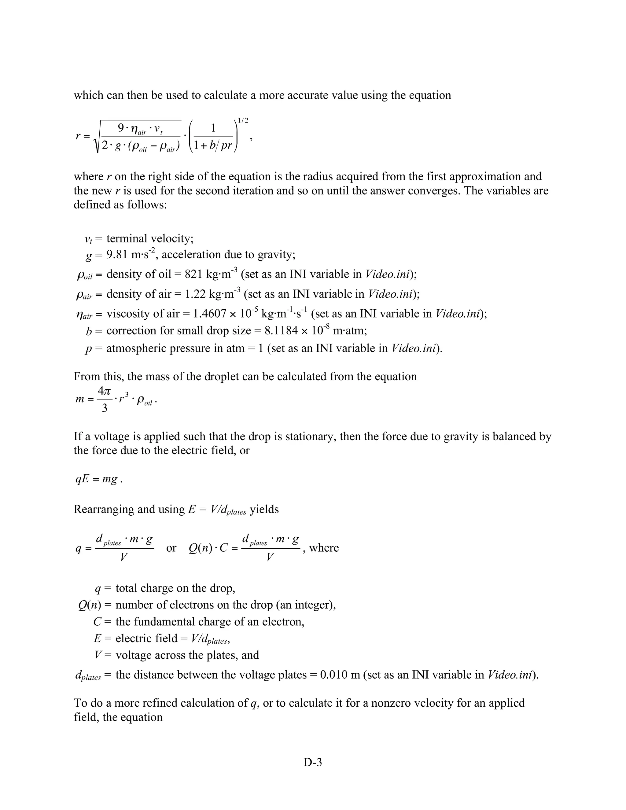 which can then be used to calculate a more accurate value using the equation
                                                1/ 2
     9           air   vt                1
r=                                                     ,
   2 g (         oil        air   )   1+ b pr

where r on the right side of the equation is the radius acquired from the first approximation and
the new r is used for the second iteration and so on until the answer converges. The variables are
defined as follows:

  vt = terminal velocity;
               -2
  g = 9.81 m s , acceleration due to gravity;
  oil   = density of oil = 821 kg m-3 (set as an INI variable in Video.ini);
 air    = density of air = 1.22 kg m-3 (set as an INI variable in Video.ini);
 air= viscosity of air = 1.4607 10-5 kg m-1 s-1 (set as an INI variable in Video.ini);
                                                   -8
  b = correction for small drop size = 8.1184 10 m atm;
  p = atmospheric pressure in atm = 1 (set as an INI variable in Video.ini).

From this, the mass of the droplet can be calculated from the equation
    4
m=       r 3 oil .
     3

If a voltage is applied such that the drop is stationary, then the force due to gravity is balanced by
the force due to the electric field, or

qE = mg .

Rearranging and using E = V/dplates yields

        d plates m g                             d plates m g
q=                          or Q(n) C =                         , where
             V                                             V

   q=       total charge on the drop,
Q(n) =      number of electrons on the drop (an integer),
  C=        the fundamental charge of an electron,
  E=        electric field = V/dplates,
  V=        voltage across the plates, and
dplates = the distance between the voltage plates = 0.010 m (set as an INI variable in Video.ini).

To do a more refined calculation of q, or to calculate it for a nonzero velocity for an applied
field, the equation


                                                                D-3
 