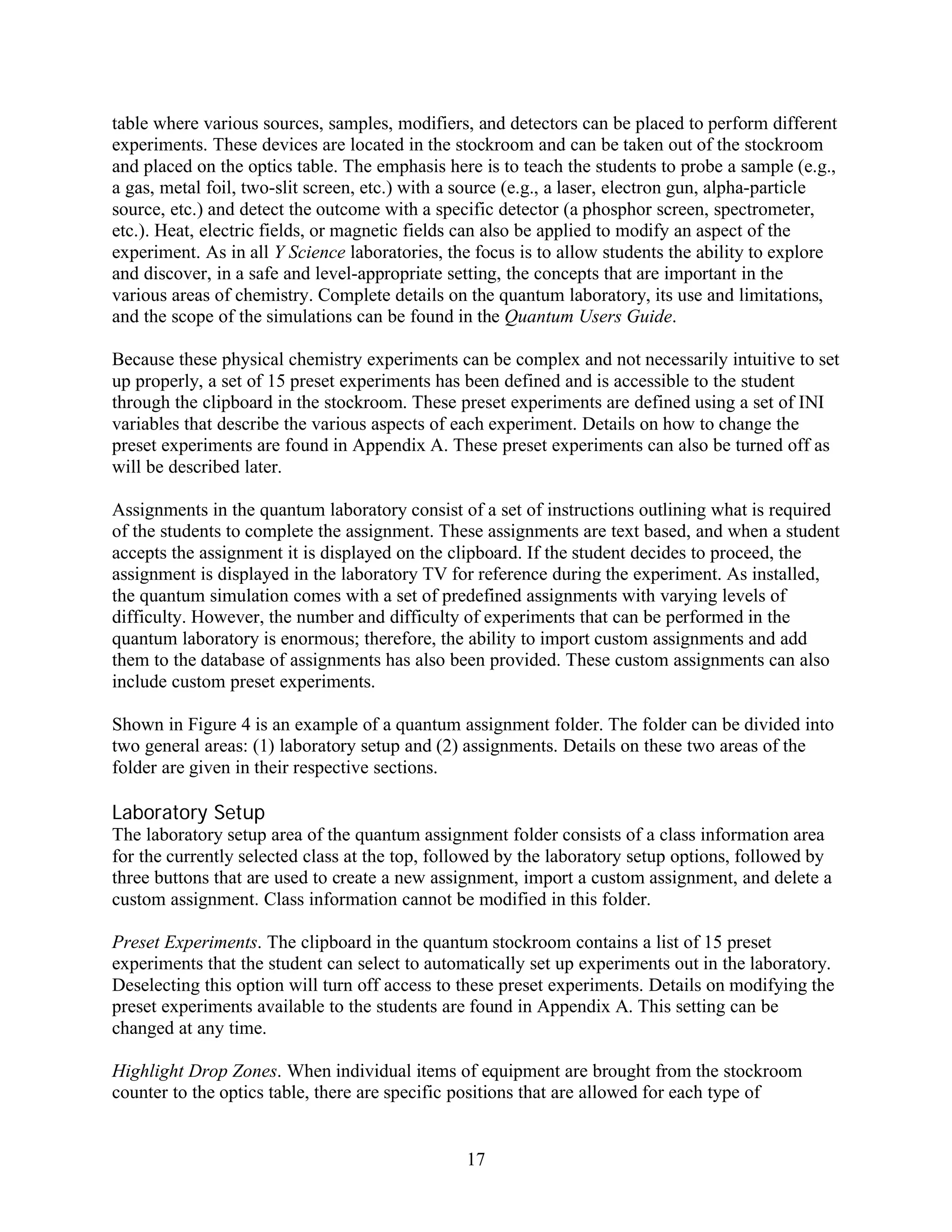 table where various sources, samples, modifiers, and detectors can be placed to perform different
experiments. These devices are located in the stockroom and can be taken out of the stockroom
and placed on the optics table. The emphasis here is to teach the students to probe a sample (e.g.,
a gas, metal foil, two-slit screen, etc.) with a source (e.g., a laser, electron gun, alpha-particle
source, etc.) and detect the outcome with a specific detector (a phosphor screen, spectrometer,
etc.). Heat, electric fields, or magnetic fields can also be applied to modify an aspect of the
experiment. As in all Y Science laboratories, the focus is to allow students the ability to explore
and discover, in a safe and level-appropriate setting, the concepts that are important in the
various areas of chemistry. Complete details on the quantum laboratory, its use and limitations,
and the scope of the simulations can be found in the Quantum Users Guide.

Because these physical chemistry experiments can be complex and not necessarily intuitive to set
up properly, a set of 15 preset experiments has been defined and is accessible to the student
through the clipboard in the stockroom. These preset experiments are defined using a set of INI
variables that describe the various aspects of each experiment. Details on how to change the
preset experiments are found in Appendix A. These preset experiments can also be turned off as
will be described later.

Assignments in the quantum laboratory consist of a set of instructions outlining what is required
of the students to complete the assignment. These assignments are text based, and when a student
accepts the assignment it is displayed on the clipboard. If the student decides to proceed, the
assignment is displayed in the laboratory TV for reference during the experiment. As installed,
the quantum simulation comes with a set of predefined assignments with varying levels of
difficulty. However, the number and difficulty of experiments that can be performed in the
quantum laboratory is enormous; therefore, the ability to import custom assignments and add
them to the database of assignments has also been provided. These custom assignments can also
include custom preset experiments.

Shown in Figure 4 is an example of a quantum assignment folder. The folder can be divided into
two general areas: (1) laboratory setup and (2) assignments. Details on these two areas of the
folder are given in their respective sections.

Laboratory Setup
The laboratory setup area of the quantum assignment folder consists of a class information area
for the currently selected class at the top, followed by the laboratory setup options, followed by
three buttons that are used to create a new assignment, import a custom assignment, and delete a
custom assignment. Class information cannot be modified in this folder.

Preset Experiments. The clipboard in the quantum stockroom contains a list of 15 preset
experiments that the student can select to automatically set up experiments out in the laboratory.
Deselecting this option will turn off access to these preset experiments. Details on modifying the
preset experiments available to the students are found in Appendix A. This setting can be
changed at any time.

Highlight Drop Zones. When individual items of equipment are brought from the stockroom
counter to the optics table, there are specific positions that are allowed for each type of


                                                17
 
