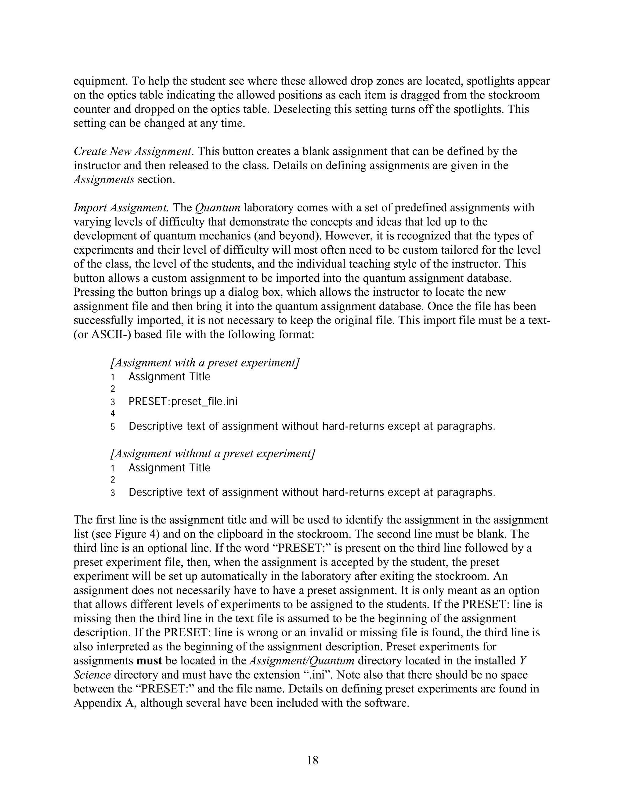equipment. To help the student see where these allowed drop zones are located, spotlights appear
on the optics table indicating the allowed positions as each item is dragged from the stockroom
counter and dropped on the optics table. Deselecting this setting turns off the spotlights. This
setting can be changed at any time.

Create New Assignment. This button creates a blank assignment that can be defined by the
instructor and then released to the class. Details on defining assignments are given in the
Assignments section.

Import Assignment. The Quantum laboratory comes with a set of predefined assignments with
varying levels of difficulty that demonstrate the concepts and ideas that led up to the
development of quantum mechanics (and beyond). However, it is recognized that the types of
experiments and their level of difficulty will most often need to be custom tailored for the level
of the class, the level of the students, and the individual teaching style of the instructor. This
button allows a custom assignment to be imported into the quantum assignment database.
Pressing the button brings up a dialog box, which allows the instructor to locate the new
assignment file and then bring it into the quantum assignment database. Once the file has been
successfully imported, it is not necessary to keep the original file. This import file must be a text-
(or ASCII-) based file with the following format:

       [Assignment with a preset experiment]
       1   Assignment Title
       2
       3   PRESET:preset_file.ini
       4
       5   Descriptive text of assignment without hard-returns except at paragraphs.

       [Assignment without a preset experiment]
       1   Assignment Title
       2
       3   Descriptive text of assignment without hard-returns except at paragraphs.

The first line is the assignment title and will be used to identify the assignment in the assignment
list (see Figure 4) and on the clipboard in the stockroom. The second line must be blank. The
third line is an optional line. If the word “PRESET:” is present on the third line followed by a
preset experiment file, then, when the assignment is accepted by the student, the preset
experiment will be set up automatically in the laboratory after exiting the stockroom. An
assignment does not necessarily have to have a preset assignment. It is only meant as an option
that allows different levels of experiments to be assigned to the students. If the PRESET: line is
missing then the third line in the text file is assumed to be the beginning of the assignment
description. If the PRESET: line is wrong or an invalid or missing file is found, the third line is
also interpreted as the beginning of the assignment description. Preset experiments for
assignments must be located in the Assignment/Quantum directory located in the installed Y
Science directory and must have the extension “.ini”. Note also that there should be no space
between the “PRESET:” and the file name. Details on defining preset experiments are found in
Appendix A, although several have been included with the software.



                                                 18
 