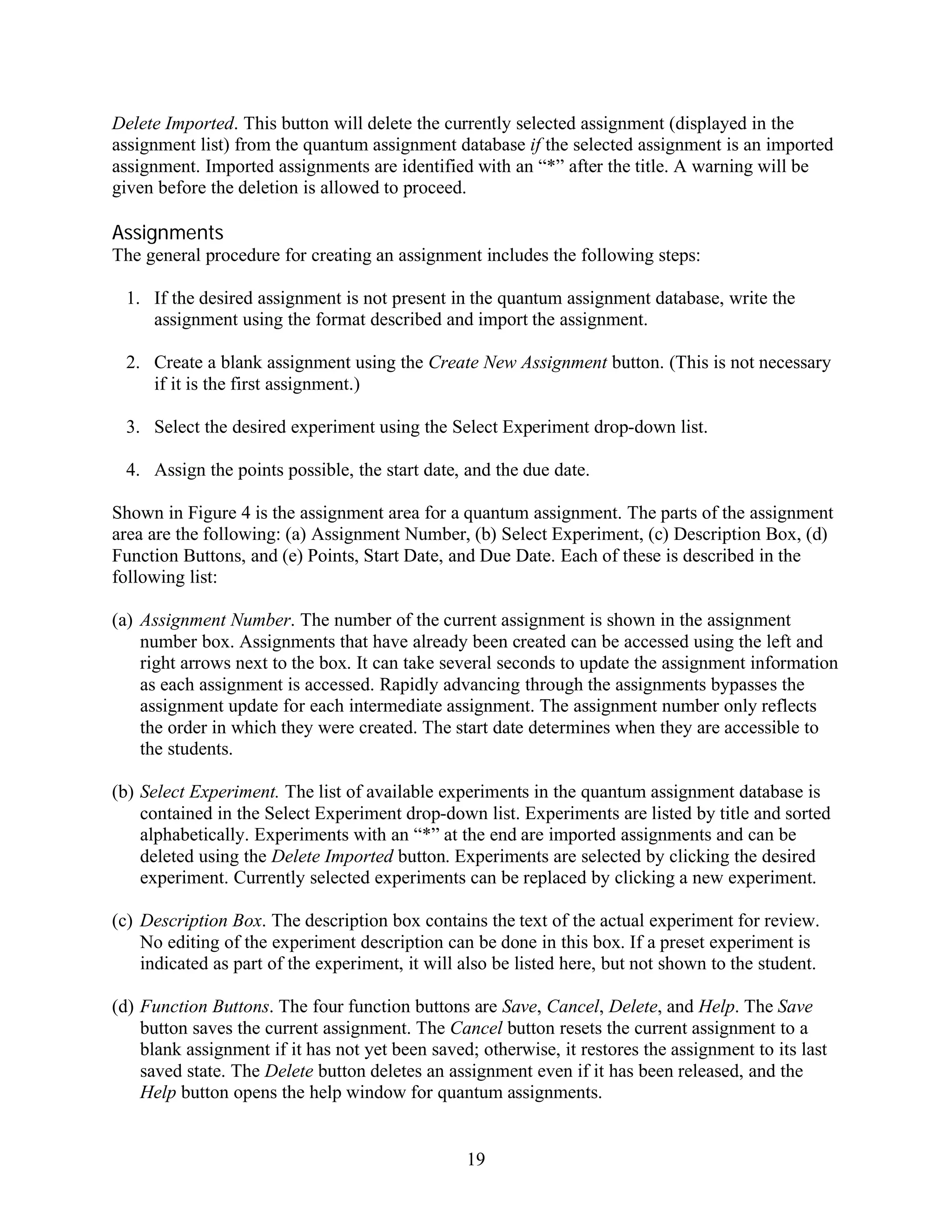 Delete Imported. This button will delete the currently selected assignment (displayed in the
assignment list) from the quantum assignment database if the selected assignment is an imported
assignment. Imported assignments are identified with an “*” after the title. A warning will be
given before the deletion is allowed to proceed.

Assignments
The general procedure for creating an assignment includes the following steps:

 1. If the desired assignment is not present in the quantum assignment database, write the
    assignment using the format described and import the assignment.

 2. Create a blank assignment using the Create New Assignment button. (This is not necessary
    if it is the first assignment.)

 3. Select the desired experiment using the Select Experiment drop-down list.

 4. Assign the points possible, the start date, and the due date.

Shown in Figure 4 is the assignment area for a quantum assignment. The parts of the assignment
area are the following: (a) Assignment Number, (b) Select Experiment, (c) Description Box, (d)
Function Buttons, and (e) Points, Start Date, and Due Date. Each of these is described in the
following list:

(a) Assignment Number. The number of the current assignment is shown in the assignment
    number box. Assignments that have already been created can be accessed using the left and
    right arrows next to the box. It can take several seconds to update the assignment information
    as each assignment is accessed. Rapidly advancing through the assignments bypasses the
    assignment update for each intermediate assignment. The assignment number only reflects
    the order in which they were created. The start date determines when they are accessible to
    the students.

(b) Select Experiment. The list of available experiments in the quantum assignment database is
    contained in the Select Experiment drop-down list. Experiments are listed by title and sorted
    alphabetically. Experiments with an “*” at the end are imported assignments and can be
    deleted using the Delete Imported button. Experiments are selected by clicking the desired
    experiment. Currently selected experiments can be replaced by clicking a new experiment.

(c) Description Box. The description box contains the text of the actual experiment for review.
    No editing of the experiment description can be done in this box. If a preset experiment is
    indicated as part of the experiment, it will also be listed here, but not shown to the student.

(d) Function Buttons. The four function buttons are Save, Cancel, Delete, and Help. The Save
    button saves the current assignment. The Cancel button resets the current assignment to a
    blank assignment if it has not yet been saved; otherwise, it restores the assignment to its last
    saved state. The Delete button deletes an assignment even if it has been released, and the
    Help button opens the help window for quantum assignments.


                                                 19
 