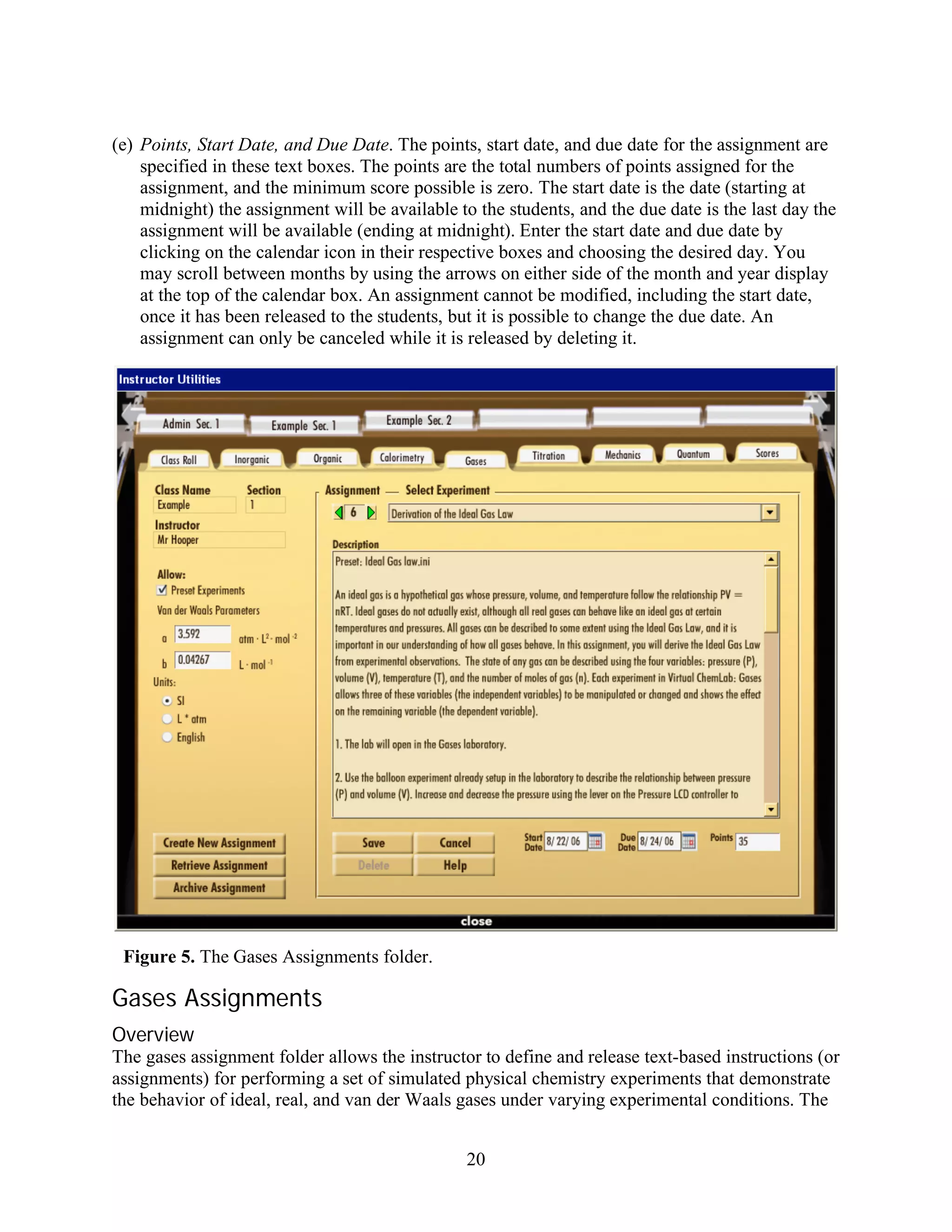 (e) Points, Start Date, and Due Date. The points, start date, and due date for the assignment are
    specified in these text boxes. The points are the total numbers of points assigned for the
    assignment, and the minimum score possible is zero. The start date is the date (starting at
    midnight) the assignment will be available to the students, and the due date is the last day the
    assignment will be available (ending at midnight). Enter the start date and due date by
    clicking on the calendar icon in their respective boxes and choosing the desired day. You
    may scroll between months by using the arrows on either side of the month and year display
    at the top of the calendar box. An assignment cannot be modified, including the start date,
    once it has been released to the students, but it is possible to change the due date. An
    assignment can only be canceled while it is released by deleting it.




 Figure 5. The Gases Assignments folder.

Gases Assignments
Overview
The gases assignment folder allows the instructor to define and release text-based instructions (or
assignments) for performing a set of simulated physical chemistry experiments that demonstrate
the behavior of ideal, real, and van der Waals gases under varying experimental conditions. The


                                                20
 
