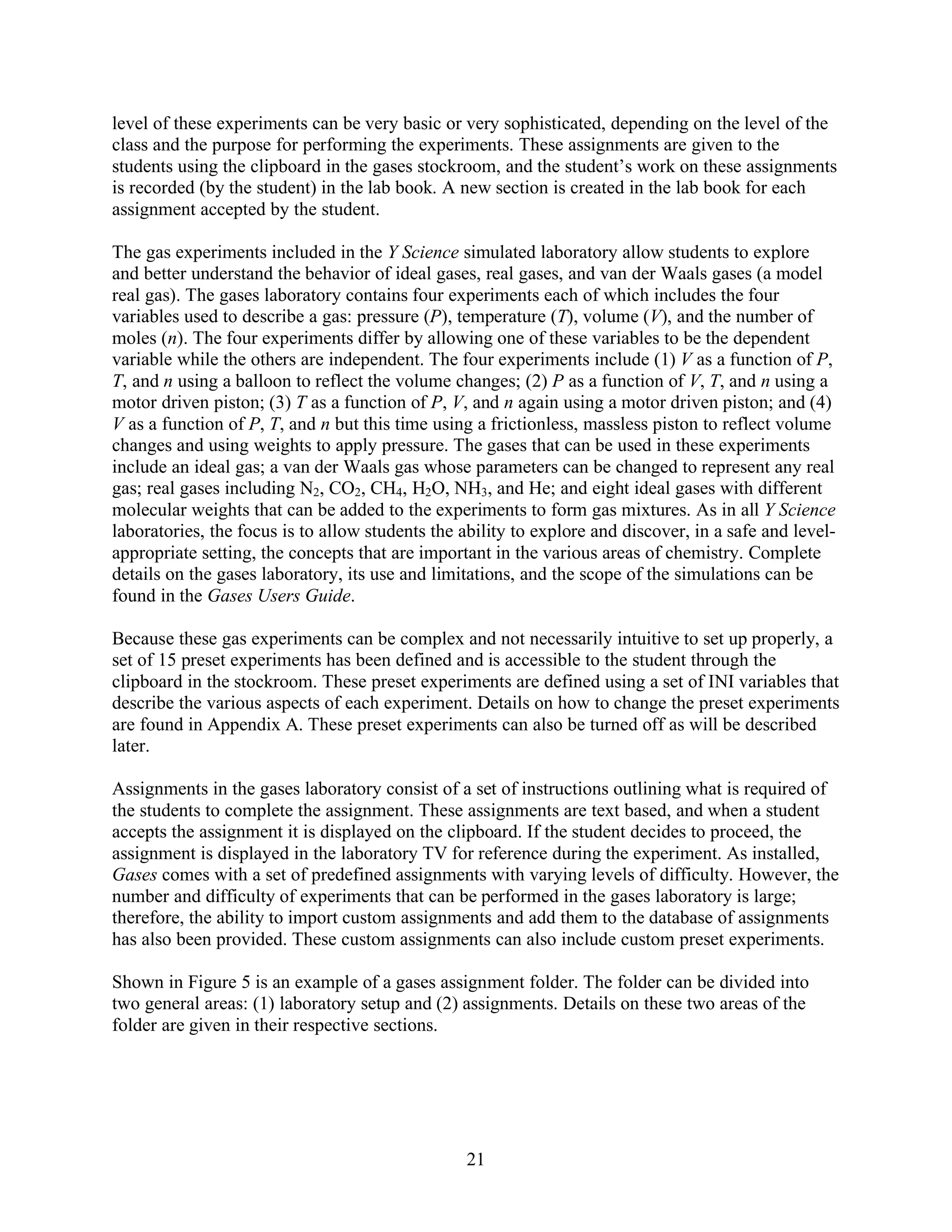 level of these experiments can be very basic or very sophisticated, depending on the level of the
class and the purpose for performing the experiments. These assignments are given to the
students using the clipboard in the gases stockroom, and the student’s work on these assignments
is recorded (by the student) in the lab book. A new section is created in the lab book for each
assignment accepted by the student.

The gas experiments included in the Y Science simulated laboratory allow students to explore
and better understand the behavior of ideal gases, real gases, and van der Waals gases (a model
real gas). The gases laboratory contains four experiments each of which includes the four
variables used to describe a gas: pressure (P), temperature (T), volume (V), and the number of
moles (n). The four experiments differ by allowing one of these variables to be the dependent
variable while the others are independent. The four experiments include (1) V as a function of P,
T, and n using a balloon to reflect the volume changes; (2) P as a function of V, T, and n using a
motor driven piston; (3) T as a function of P, V, and n again using a motor driven piston; and (4)
V as a function of P, T, and n but this time using a frictionless, massless piston to reflect volume
changes and using weights to apply pressure. The gases that can be used in these experiments
include an ideal gas; a van der Waals gas whose parameters can be changed to represent any real
gas; real gases including N2, CO2, CH4, H2O, NH3, and He; and eight ideal gases with different
molecular weights that can be added to the experiments to form gas mixtures. As in all Y Science
laboratories, the focus is to allow students the ability to explore and discover, in a safe and level-
appropriate setting, the concepts that are important in the various areas of chemistry. Complete
details on the gases laboratory, its use and limitations, and the scope of the simulations can be
found in the Gases Users Guide.

Because these gas experiments can be complex and not necessarily intuitive to set up properly, a
set of 15 preset experiments has been defined and is accessible to the student through the
clipboard in the stockroom. These preset experiments are defined using a set of INI variables that
describe the various aspects of each experiment. Details on how to change the preset experiments
are found in Appendix A. These preset experiments can also be turned off as will be described
later.

Assignments in the gases laboratory consist of a set of instructions outlining what is required of
the students to complete the assignment. These assignments are text based, and when a student
accepts the assignment it is displayed on the clipboard. If the student decides to proceed, the
assignment is displayed in the laboratory TV for reference during the experiment. As installed,
Gases comes with a set of predefined assignments with varying levels of difficulty. However, the
number and difficulty of experiments that can be performed in the gases laboratory is large;
therefore, the ability to import custom assignments and add them to the database of assignments
has also been provided. These custom assignments can also include custom preset experiments.

Shown in Figure 5 is an example of a gases assignment folder. The folder can be divided into
two general areas: (1) laboratory setup and (2) assignments. Details on these two areas of the
folder are given in their respective sections.




                                                 21
 
