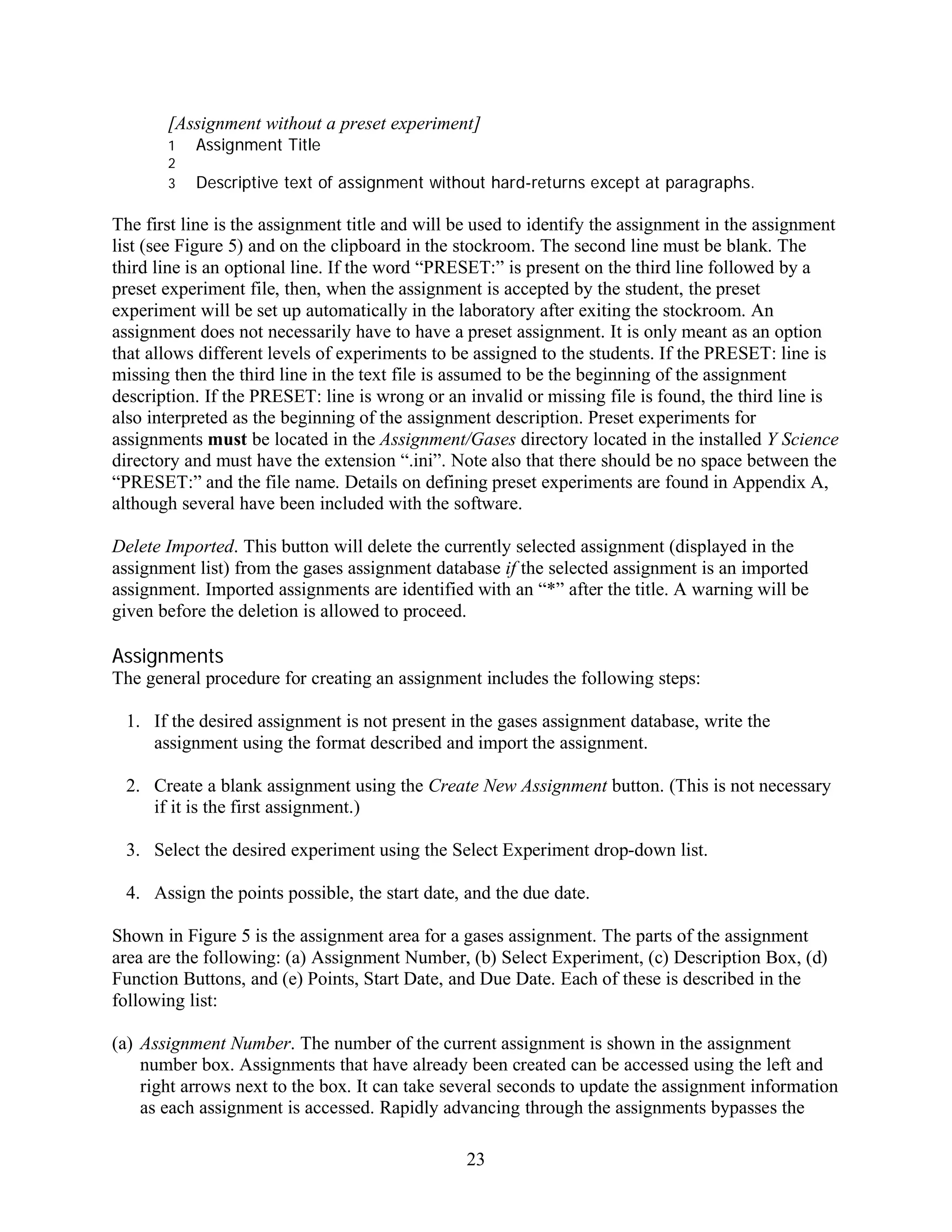 [Assignment without a preset experiment]
       1   Assignment Title
       2
       3   Descriptive text of assignment without hard-returns except at paragraphs.

The first line is the assignment title and will be used to identify the assignment in the assignment
list (see Figure 5) and on the clipboard in the stockroom. The second line must be blank. The
third line is an optional line. If the word “PRESET:” is present on the third line followed by a
preset experiment file, then, when the assignment is accepted by the student, the preset
experiment will be set up automatically in the laboratory after exiting the stockroom. An
assignment does not necessarily have to have a preset assignment. It is only meant as an option
that allows different levels of experiments to be assigned to the students. If the PRESET: line is
missing then the third line in the text file is assumed to be the beginning of the assignment
description. If the PRESET: line is wrong or an invalid or missing file is found, the third line is
also interpreted as the beginning of the assignment description. Preset experiments for
assignments must be located in the Assignment/Gases directory located in the installed Y Science
directory and must have the extension “.ini”. Note also that there should be no space between the
“PRESET:” and the file name. Details on defining preset experiments are found in Appendix A,
although several have been included with the software.

Delete Imported. This button will delete the currently selected assignment (displayed in the
assignment list) from the gases assignment database if the selected assignment is an imported
assignment. Imported assignments are identified with an “*” after the title. A warning will be
given before the deletion is allowed to proceed.

Assignments
The general procedure for creating an assignment includes the following steps:

 1. If the desired assignment is not present in the gases assignment database, write the
    assignment using the format described and import the assignment.

 2. Create a blank assignment using the Create New Assignment button. (This is not necessary
    if it is the first assignment.)

 3. Select the desired experiment using the Select Experiment drop-down list.

 4. Assign the points possible, the start date, and the due date.

Shown in Figure 5 is the assignment area for a gases assignment. The parts of the assignment
area are the following: (a) Assignment Number, (b) Select Experiment, (c) Description Box, (d)
Function Buttons, and (e) Points, Start Date, and Due Date. Each of these is described in the
following list:

(a) Assignment Number. The number of the current assignment is shown in the assignment
    number box. Assignments that have already been created can be accessed using the left and
    right arrows next to the box. It can take several seconds to update the assignment information
    as each assignment is accessed. Rapidly advancing through the assignments bypasses the

                                                23
 