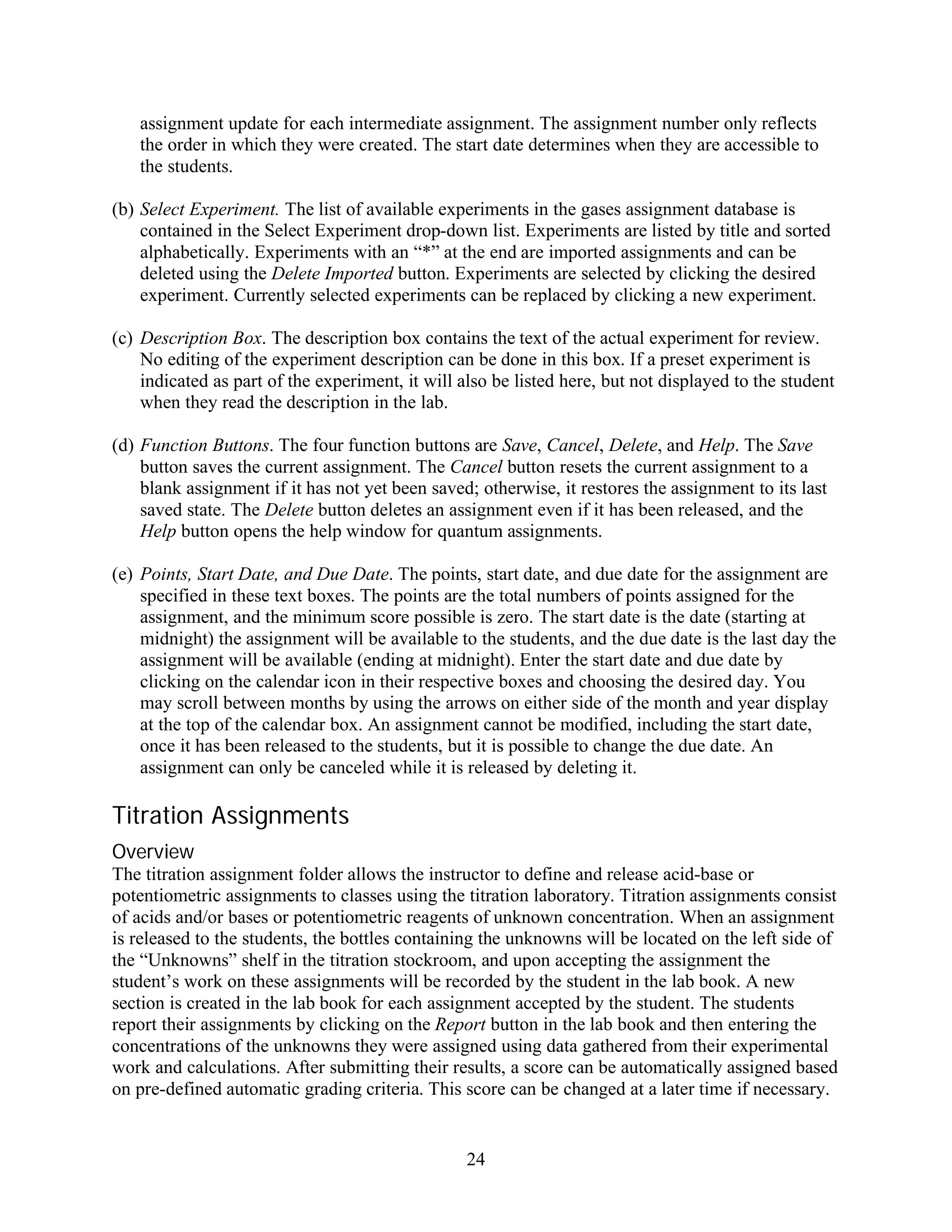 assignment update for each intermediate assignment. The assignment number only reflects
   the order in which they were created. The start date determines when they are accessible to
   the students.

(b) Select Experiment. The list of available experiments in the gases assignment database is
    contained in the Select Experiment drop-down list. Experiments are listed by title and sorted
    alphabetically. Experiments with an “*” at the end are imported assignments and can be
    deleted using the Delete Imported button. Experiments are selected by clicking the desired
    experiment. Currently selected experiments can be replaced by clicking a new experiment.

(c) Description Box. The description box contains the text of the actual experiment for review.
    No editing of the experiment description can be done in this box. If a preset experiment is
    indicated as part of the experiment, it will also be listed here, but not displayed to the student
    when they read the description in the lab.

(d) Function Buttons. The four function buttons are Save, Cancel, Delete, and Help. The Save
    button saves the current assignment. The Cancel button resets the current assignment to a
    blank assignment if it has not yet been saved; otherwise, it restores the assignment to its last
    saved state. The Delete button deletes an assignment even if it has been released, and the
    Help button opens the help window for quantum assignments.

(e) Points, Start Date, and Due Date. The points, start date, and due date for the assignment are
    specified in these text boxes. The points are the total numbers of points assigned for the
    assignment, and the minimum score possible is zero. The start date is the date (starting at
    midnight) the assignment will be available to the students, and the due date is the last day the
    assignment will be available (ending at midnight). Enter the start date and due date by
    clicking on the calendar icon in their respective boxes and choosing the desired day. You
    may scroll between months by using the arrows on either side of the month and year display
    at the top of the calendar box. An assignment cannot be modified, including the start date,
    once it has been released to the students, but it is possible to change the due date. An
    assignment can only be canceled while it is released by deleting it.

Titration Assignments
Overview
The titration assignment folder allows the instructor to define and release acid-base or
potentiometric assignments to classes using the titration laboratory. Titration assignments consist
of acids and/or bases or potentiometric reagents of unknown concentration. When an assignment
is released to the students, the bottles containing the unknowns will be located on the left side of
the “Unknowns” shelf in the titration stockroom, and upon accepting the assignment the
student’s work on these assignments will be recorded by the student in the lab book. A new
section is created in the lab book for each assignment accepted by the student. The students
report their assignments by clicking on the Report button in the lab book and then entering the
concentrations of the unknowns they were assigned using data gathered from their experimental
work and calculations. After submitting their results, a score can be automatically assigned based
on pre-defined automatic grading criteria. This score can be changed at a later time if necessary.


                                                  24
 