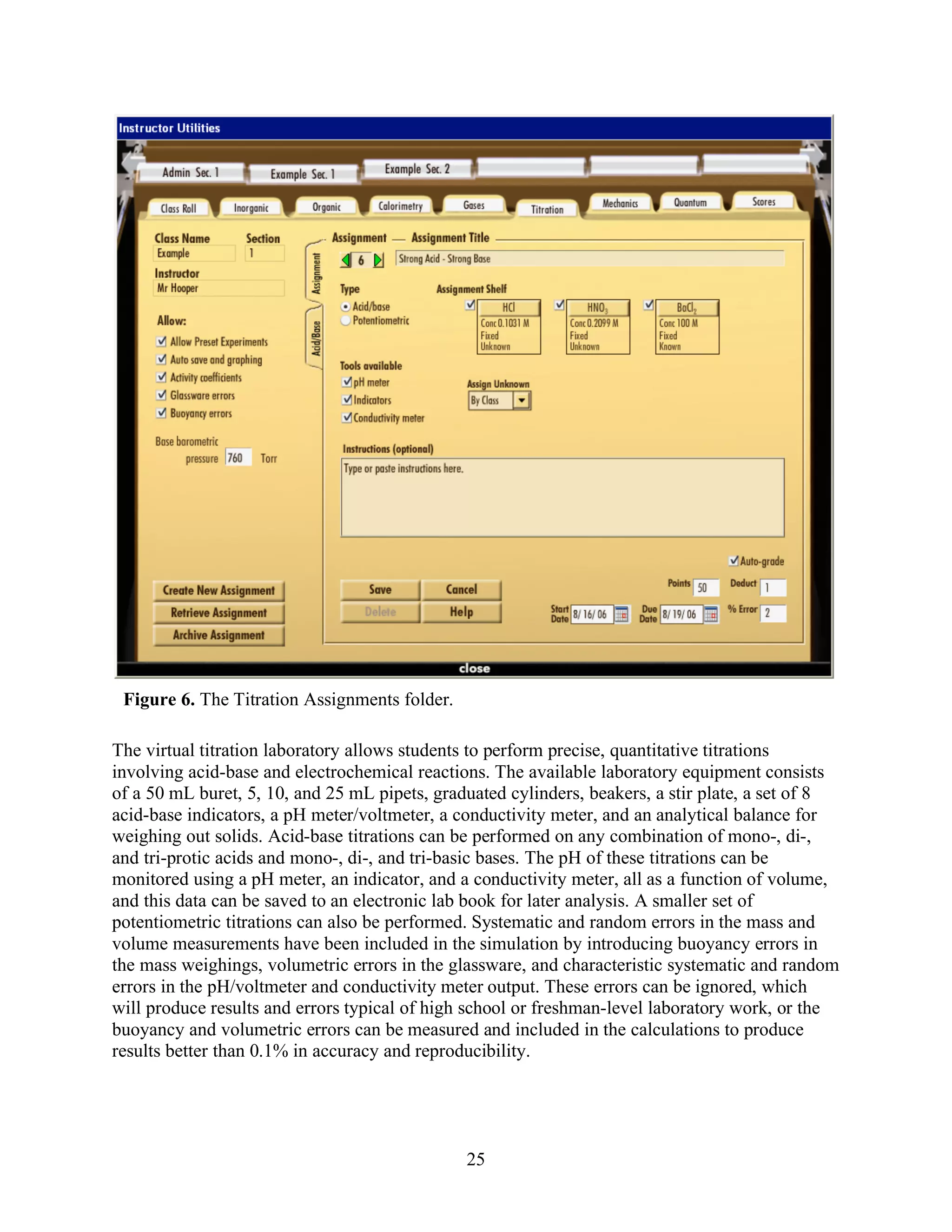 Figure 6. The Titration Assignments folder.

The virtual titration laboratory allows students to perform precise, quantitative titrations
involving acid-base and electrochemical reactions. The available laboratory equipment consists
of a 50 mL buret, 5, 10, and 25 mL pipets, graduated cylinders, beakers, a stir plate, a set of 8
acid-base indicators, a pH meter/voltmeter, a conductivity meter, and an analytical balance for
weighing out solids. Acid-base titrations can be performed on any combination of mono-, di-,
and tri-protic acids and mono-, di-, and tri-basic bases. The pH of these titrations can be
monitored using a pH meter, an indicator, and a conductivity meter, all as a function of volume,
and this data can be saved to an electronic lab book for later analysis. A smaller set of
potentiometric titrations can also be performed. Systematic and random errors in the mass and
volume measurements have been included in the simulation by introducing buoyancy errors in
the mass weighings, volumetric errors in the glassware, and characteristic systematic and random
errors in the pH/voltmeter and conductivity meter output. These errors can be ignored, which
will produce results and errors typical of high school or freshman-level laboratory work, or the
buoyancy and volumetric errors can be measured and included in the calculations to produce
results better than 0.1% in accuracy and reproducibility.




                                               25
 