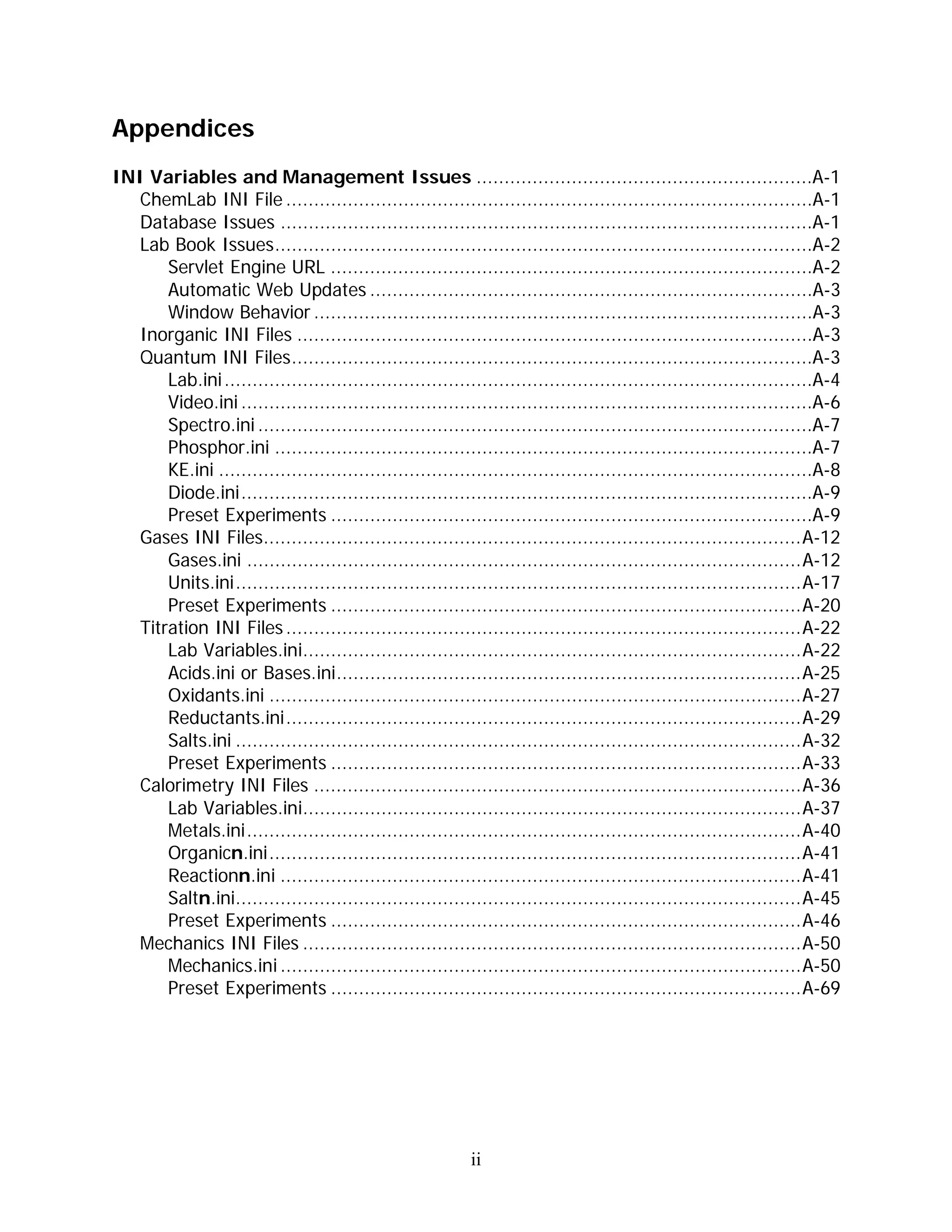 Appendices
INI Variables and Management Issues ............................................................A-1
  ChemLab INI File ..............................................................................................A-1
  Database Issues ...............................................................................................A-1
  Lab Book Issues................................................................................................A-2
      Servlet Engine URL ......................................................................................A-2
      Automatic Web Updates ...............................................................................A-3
      Window Behavior .........................................................................................A-3
  Inorganic INI Files ............................................................................................A-3
  Quantum INI Files.............................................................................................A-3
      Lab.ini .........................................................................................................A-4
      Video.ini ......................................................................................................A-6
      Spectro.ini ...................................................................................................A-7
      Phosphor.ini ................................................................................................A-7
      KE.ini ..........................................................................................................A-8
      Diode.ini......................................................................................................A-9
      Preset Experiments ......................................................................................A-9
  Gases INI Files................................................................................................A-12
      Gases.ini ...................................................................................................A-12
      Units.ini.....................................................................................................A-17
      Preset Experiments ....................................................................................A-20
  Titration INI Files ............................................................................................A-22
      Lab Variables.ini.........................................................................................A-22
      Acids.ini or Bases.ini...................................................................................A-25
      Oxidants.ini ...............................................................................................A-27
      Reductants.ini............................................................................................A-29
      Salts.ini .....................................................................................................A-32
      Preset Experiments ....................................................................................A-33
  Calorimetry INI Files .......................................................................................A-36
      Lab Variables.ini.........................................................................................A-37
      Metals.ini...................................................................................................A-40
      Organicn.ini...............................................................................................A-41
      Reactionn.ini .............................................................................................A-41
      Saltn.ini.....................................................................................................A-45
      Preset Experiments ....................................................................................A-46
  Mechanics INI Files .........................................................................................A-50
      Mechanics.ini .............................................................................................A-50
      Preset Experiments ....................................................................................A-69




                                                            ii
 
