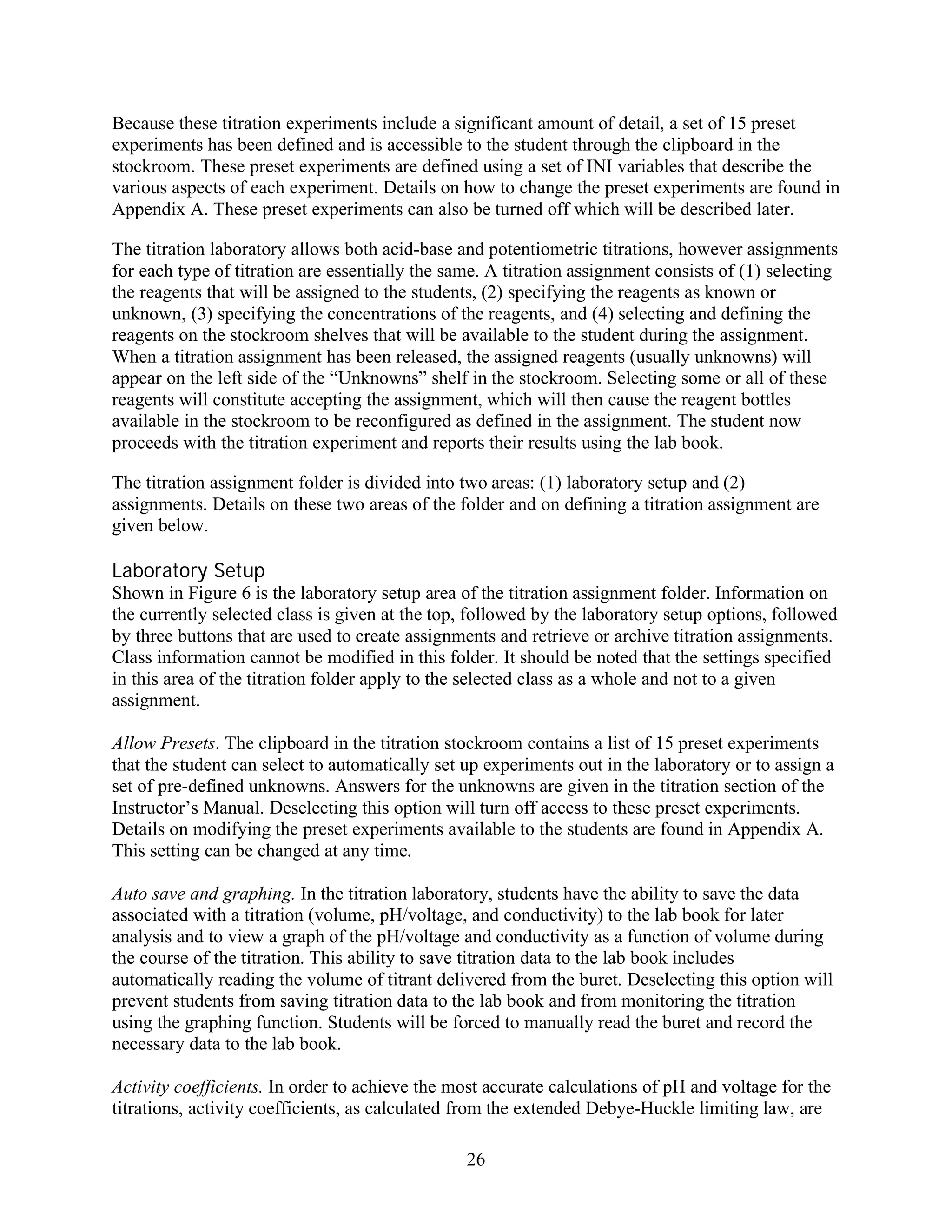 Because these titration experiments include a significant amount of detail, a set of 15 preset
experiments has been defined and is accessible to the student through the clipboard in the
stockroom. These preset experiments are defined using a set of INI variables that describe the
various aspects of each experiment. Details on how to change the preset experiments are found in
Appendix A. These preset experiments can also be turned off which will be described later.

The titration laboratory allows both acid-base and potentiometric titrations, however assignments
for each type of titration are essentially the same. A titration assignment consists of (1) selecting
the reagents that will be assigned to the students, (2) specifying the reagents as known or
unknown, (3) specifying the concentrations of the reagents, and (4) selecting and defining the
reagents on the stockroom shelves that will be available to the student during the assignment.
When a titration assignment has been released, the assigned reagents (usually unknowns) will
appear on the left side of the “Unknowns” shelf in the stockroom. Selecting some or all of these
reagents will constitute accepting the assignment, which will then cause the reagent bottles
available in the stockroom to be reconfigured as defined in the assignment. The student now
proceeds with the titration experiment and reports their results using the lab book.

The titration assignment folder is divided into two areas: (1) laboratory setup and (2)
assignments. Details on these two areas of the folder and on defining a titration assignment are
given below.

Laboratory Setup
Shown in Figure 6 is the laboratory setup area of the titration assignment folder. Information on
the currently selected class is given at the top, followed by the laboratory setup options, followed
by three buttons that are used to create assignments and retrieve or archive titration assignments.
Class information cannot be modified in this folder. It should be noted that the settings specified
in this area of the titration folder apply to the selected class as a whole and not to a given
assignment.

Allow Presets. The clipboard in the titration stockroom contains a list of 15 preset experiments
that the student can select to automatically set up experiments out in the laboratory or to assign a
set of pre-defined unknowns. Answers for the unknowns are given in the titration section of the
Instructor’s Manual. Deselecting this option will turn off access to these preset experiments.
Details on modifying the preset experiments available to the students are found in Appendix A.
This setting can be changed at any time.

Auto save and graphing. In the titration laboratory, students have the ability to save the data
associated with a titration (volume, pH/voltage, and conductivity) to the lab book for later
analysis and to view a graph of the pH/voltage and conductivity as a function of volume during
the course of the titration. This ability to save titration data to the lab book includes
automatically reading the volume of titrant delivered from the buret. Deselecting this option will
prevent students from saving titration data to the lab book and from monitoring the titration
using the graphing function. Students will be forced to manually read the buret and record the
necessary data to the lab book.

Activity coefficients. In order to achieve the most accurate calculations of pH and voltage for the
titrations, activity coefficients, as calculated from the extended Debye-Huckle limiting law, are

                                                 26
 