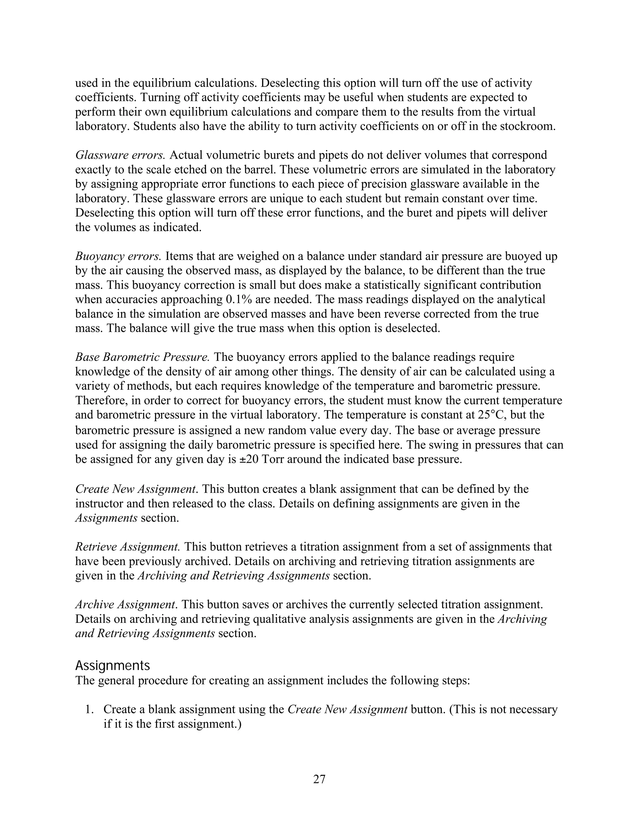 used in the equilibrium calculations. Deselecting this option will turn off the use of activity
coefficients. Turning off activity coefficients may be useful when students are expected to
perform their own equilibrium calculations and compare them to the results from the virtual
laboratory. Students also have the ability to turn activity coefficients on or off in the stockroom.

Glassware errors. Actual volumetric burets and pipets do not deliver volumes that correspond
exactly to the scale etched on the barrel. These volumetric errors are simulated in the laboratory
by assigning appropriate error functions to each piece of precision glassware available in the
laboratory. These glassware errors are unique to each student but remain constant over time.
Deselecting this option will turn off these error functions, and the buret and pipets will deliver
the volumes as indicated.

Buoyancy errors. Items that are weighed on a balance under standard air pressure are buoyed up
by the air causing the observed mass, as displayed by the balance, to be different than the true
mass. This buoyancy correction is small but does make a statistically significant contribution
when accuracies approaching 0.1% are needed. The mass readings displayed on the analytical
balance in the simulation are observed masses and have been reverse corrected from the true
mass. The balance will give the true mass when this option is deselected.

Base Barometric Pressure. The buoyancy errors applied to the balance readings require
knowledge of the density of air among other things. The density of air can be calculated using a
variety of methods, but each requires knowledge of the temperature and barometric pressure.
Therefore, in order to correct for buoyancy errors, the student must know the current temperature
and barometric pressure in the virtual laboratory. The temperature is constant at 25°C, but the
barometric pressure is assigned a new random value every day. The base or average pressure
used for assigning the daily barometric pressure is specified here. The swing in pressures that can
be assigned for any given day is ±20 Torr around the indicated base pressure.

Create New Assignment. This button creates a blank assignment that can be defined by the
instructor and then released to the class. Details on defining assignments are given in the
Assignments section.

Retrieve Assignment. This button retrieves a titration assignment from a set of assignments that
have been previously archived. Details on archiving and retrieving titration assignments are
given in the Archiving and Retrieving Assignments section.

Archive Assignment. This button saves or archives the currently selected titration assignment.
Details on archiving and retrieving qualitative analysis assignments are given in the Archiving
and Retrieving Assignments section.

Assignments
The general procedure for creating an assignment includes the following steps:

 1. Create a blank assignment using the Create New Assignment button. (This is not necessary
    if it is the first assignment.)



                                                 27
 