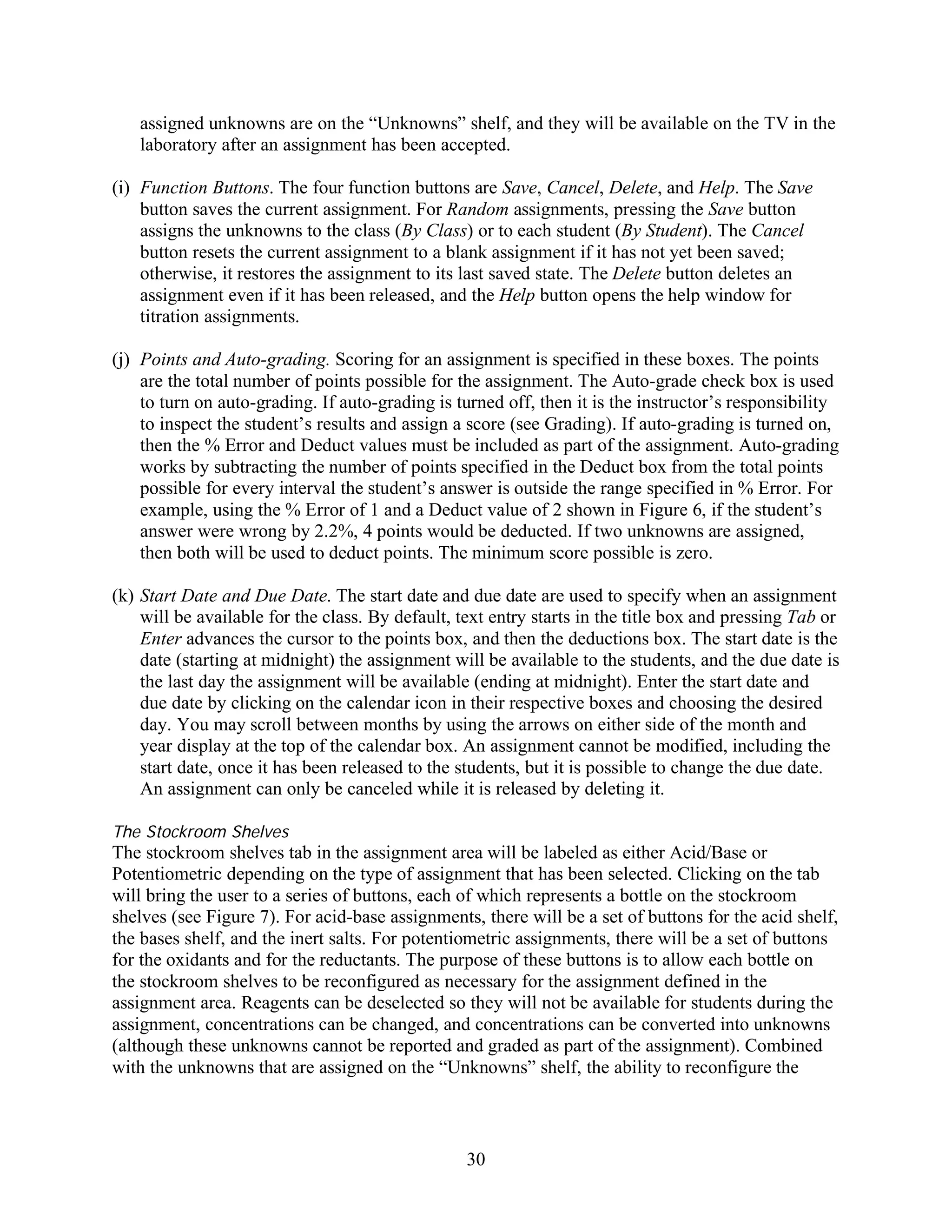 assigned unknowns are on the “Unknowns” shelf, and they will be available on the TV in the
   laboratory after an assignment has been accepted.

(i) Function Buttons. The four function buttons are Save, Cancel, Delete, and Help. The Save
    button saves the current assignment. For Random assignments, pressing the Save button
    assigns the unknowns to the class (By Class) or to each student (By Student). The Cancel
    button resets the current assignment to a blank assignment if it has not yet been saved;
    otherwise, it restores the assignment to its last saved state. The Delete button deletes an
    assignment even if it has been released, and the Help button opens the help window for
    titration assignments.

(j) Points and Auto-grading. Scoring for an assignment is specified in these boxes. The points
    are the total number of points possible for the assignment. The Auto-grade check box is used
    to turn on auto-grading. If auto-grading is turned off, then it is the instructor’s responsibility
    to inspect the student’s results and assign a score (see Grading). If auto-grading is turned on,
    then the % Error and Deduct values must be included as part of the assignment. Auto-grading
    works by subtracting the number of points specified in the Deduct box from the total points
    possible for every interval the student’s answer is outside the range specified in % Error. For
    example, using the % Error of 1 and a Deduct value of 2 shown in Figure 6, if the student’s
    answer were wrong by 2.2%, 4 points would be deducted. If two unknowns are assigned,
    then both will be used to deduct points. The minimum score possible is zero.

(k) Start Date and Due Date. The start date and due date are used to specify when an assignment
    will be available for the class. By default, text entry starts in the title box and pressing Tab or
    Enter advances the cursor to the points box, and then the deductions box. The start date is the
    date (starting at midnight) the assignment will be available to the students, and the due date is
    the last day the assignment will be available (ending at midnight). Enter the start date and
    due date by clicking on the calendar icon in their respective boxes and choosing the desired
    day. You may scroll between months by using the arrows on either side of the month and
    year display at the top of the calendar box. An assignment cannot be modified, including the
    start date, once it has been released to the students, but it is possible to change the due date.
    An assignment can only be canceled while it is released by deleting it.

The Stockroom Shelves
The stockroom shelves tab in the assignment area will be labeled as either Acid/Base or
Potentiometric depending on the type of assignment that has been selected. Clicking on the tab
will bring the user to a series of buttons, each of which represents a bottle on the stockroom
shelves (see Figure 7). For acid-base assignments, there will be a set of buttons for the acid shelf,
the bases shelf, and the inert salts. For potentiometric assignments, there will be a set of buttons
for the oxidants and for the reductants. The purpose of these buttons is to allow each bottle on
the stockroom shelves to be reconfigured as necessary for the assignment defined in the
assignment area. Reagents can be deselected so they will not be available for students during the
assignment, concentrations can be changed, and concentrations can be converted into unknowns
(although these unknowns cannot be reported and graded as part of the assignment). Combined
with the unknowns that are assigned on the “Unknowns” shelf, the ability to reconfigure the



                                                  30
 