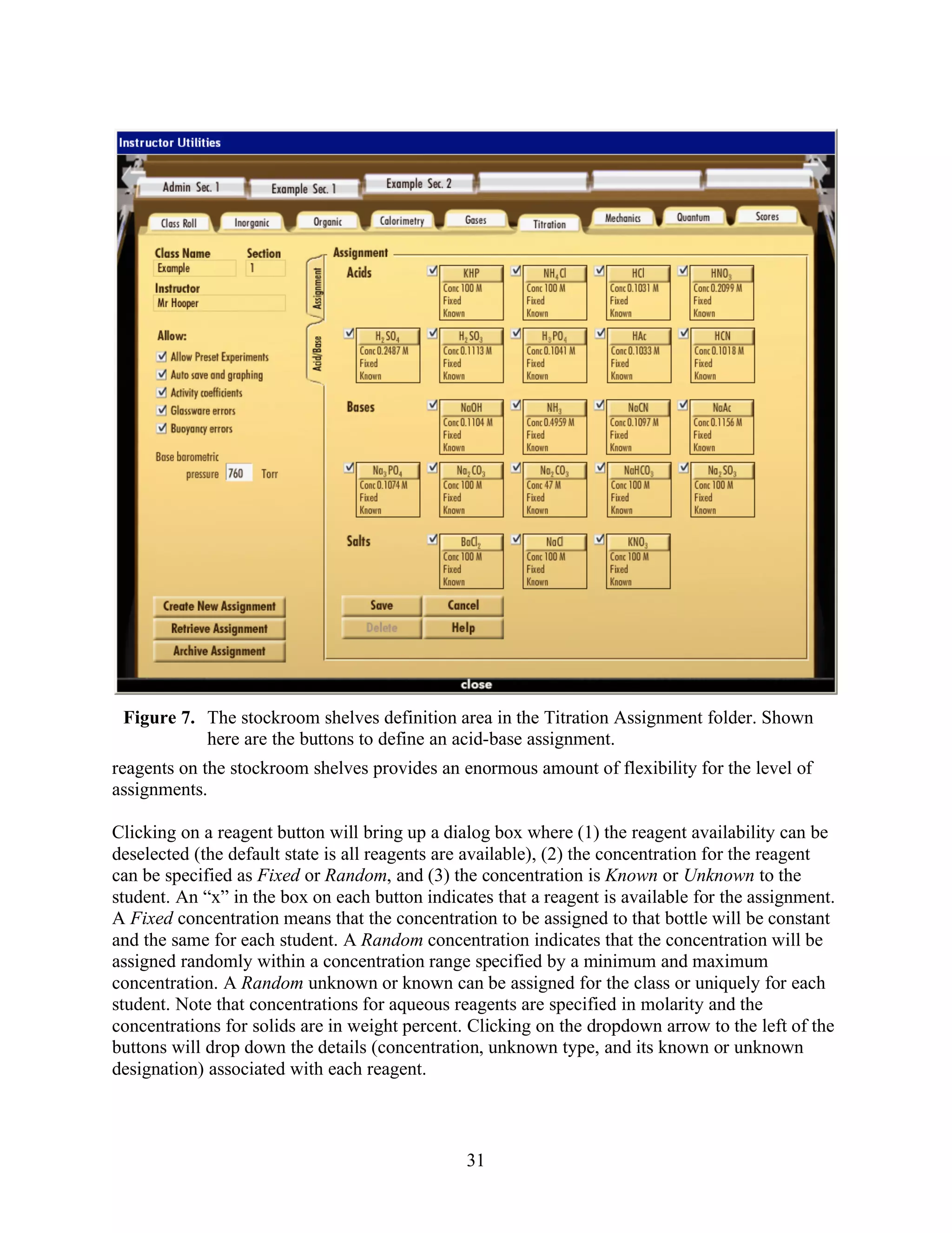 Figure 7. The stockroom shelves definition area in the Titration Assignment folder. Shown
           here are the buttons to define an acid-base assignment.
reagents on the stockroom shelves provides an enormous amount of flexibility for the level of
assignments.

Clicking on a reagent button will bring up a dialog box where (1) the reagent availability can be
deselected (the default state is all reagents are available), (2) the concentration for the reagent
can be specified as Fixed or Random, and (3) the concentration is Known or Unknown to the
student. An “x” in the box on each button indicates that a reagent is available for the assignment.
A Fixed concentration means that the concentration to be assigned to that bottle will be constant
and the same for each student. A Random concentration indicates that the concentration will be
assigned randomly within a concentration range specified by a minimum and maximum
concentration. A Random unknown or known can be assigned for the class or uniquely for each
student. Note that concentrations for aqueous reagents are specified in molarity and the
concentrations for solids are in weight percent. Clicking on the dropdown arrow to the left of the
buttons will drop down the details (concentration, unknown type, and its known or unknown
designation) associated with each reagent.



                                                31
 