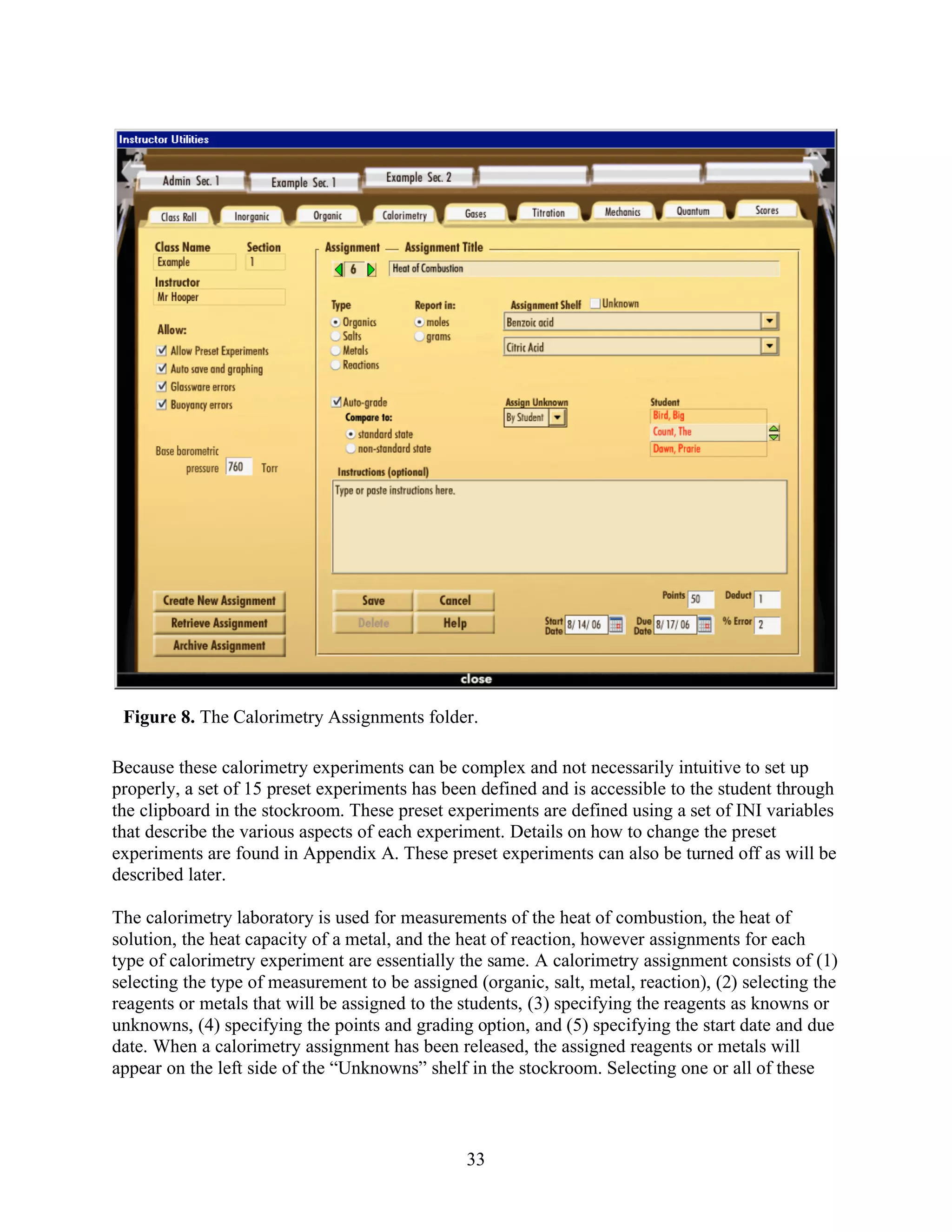 Figure 8. The Calorimetry Assignments folder.

Because these calorimetry experiments can be complex and not necessarily intuitive to set up
properly, a set of 15 preset experiments has been defined and is accessible to the student through
the clipboard in the stockroom. These preset experiments are defined using a set of INI variables
that describe the various aspects of each experiment. Details on how to change the preset
experiments are found in Appendix A. These preset experiments can also be turned off as will be
described later.

The calorimetry laboratory is used for measurements of the heat of combustion, the heat of
solution, the heat capacity of a metal, and the heat of reaction, however assignments for each
type of calorimetry experiment are essentially the same. A calorimetry assignment consists of (1)
selecting the type of measurement to be assigned (organic, salt, metal, reaction), (2) selecting the
reagents or metals that will be assigned to the students, (3) specifying the reagents as knowns or
unknowns, (4) specifying the points and grading option, and (5) specifying the start date and due
date. When a calorimetry assignment has been released, the assigned reagents or metals will
appear on the left side of the “Unknowns” shelf in the stockroom. Selecting one or all of these



                                                33
 