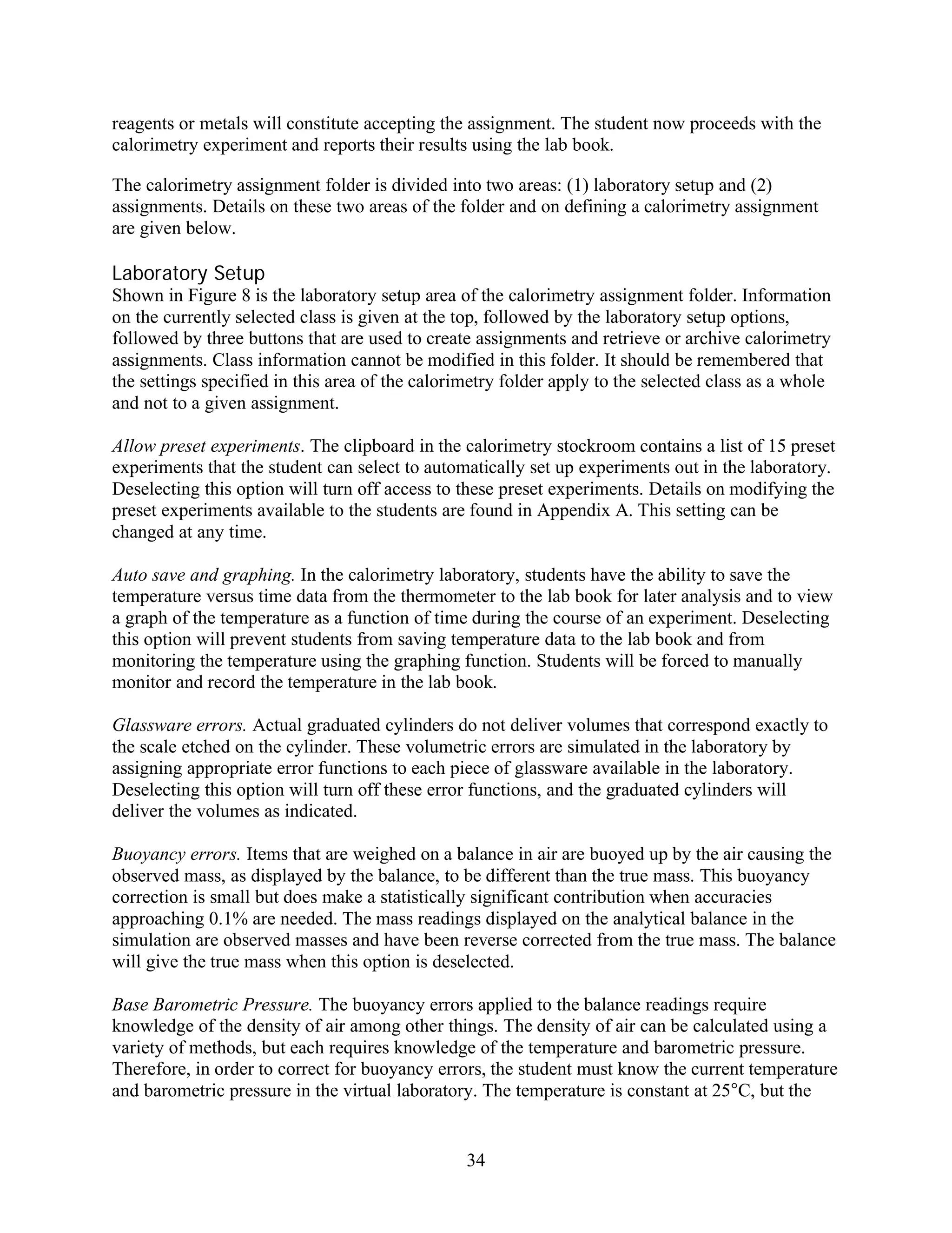 reagents or metals will constitute accepting the assignment. The student now proceeds with the
calorimetry experiment and reports their results using the lab book.

The calorimetry assignment folder is divided into two areas: (1) laboratory setup and (2)
assignments. Details on these two areas of the folder and on defining a calorimetry assignment
are given below.

Laboratory Setup
Shown in Figure 8 is the laboratory setup area of the calorimetry assignment folder. Information
on the currently selected class is given at the top, followed by the laboratory setup options,
followed by three buttons that are used to create assignments and retrieve or archive calorimetry
assignments. Class information cannot be modified in this folder. It should be remembered that
the settings specified in this area of the calorimetry folder apply to the selected class as a whole
and not to a given assignment.

Allow preset experiments. The clipboard in the calorimetry stockroom contains a list of 15 preset
experiments that the student can select to automatically set up experiments out in the laboratory.
Deselecting this option will turn off access to these preset experiments. Details on modifying the
preset experiments available to the students are found in Appendix A. This setting can be
changed at any time.

Auto save and graphing. In the calorimetry laboratory, students have the ability to save the
temperature versus time data from the thermometer to the lab book for later analysis and to view
a graph of the temperature as a function of time during the course of an experiment. Deselecting
this option will prevent students from saving temperature data to the lab book and from
monitoring the temperature using the graphing function. Students will be forced to manually
monitor and record the temperature in the lab book.

Glassware errors. Actual graduated cylinders do not deliver volumes that correspond exactly to
the scale etched on the cylinder. These volumetric errors are simulated in the laboratory by
assigning appropriate error functions to each piece of glassware available in the laboratory.
Deselecting this option will turn off these error functions, and the graduated cylinders will
deliver the volumes as indicated.

Buoyancy errors. Items that are weighed on a balance in air are buoyed up by the air causing the
observed mass, as displayed by the balance, to be different than the true mass. This buoyancy
correction is small but does make a statistically significant contribution when accuracies
approaching 0.1% are needed. The mass readings displayed on the analytical balance in the
simulation are observed masses and have been reverse corrected from the true mass. The balance
will give the true mass when this option is deselected.

Base Barometric Pressure. The buoyancy errors applied to the balance readings require
knowledge of the density of air among other things. The density of air can be calculated using a
variety of methods, but each requires knowledge of the temperature and barometric pressure.
Therefore, in order to correct for buoyancy errors, the student must know the current temperature
and barometric pressure in the virtual laboratory. The temperature is constant at 25°C, but the


                                                 34
 