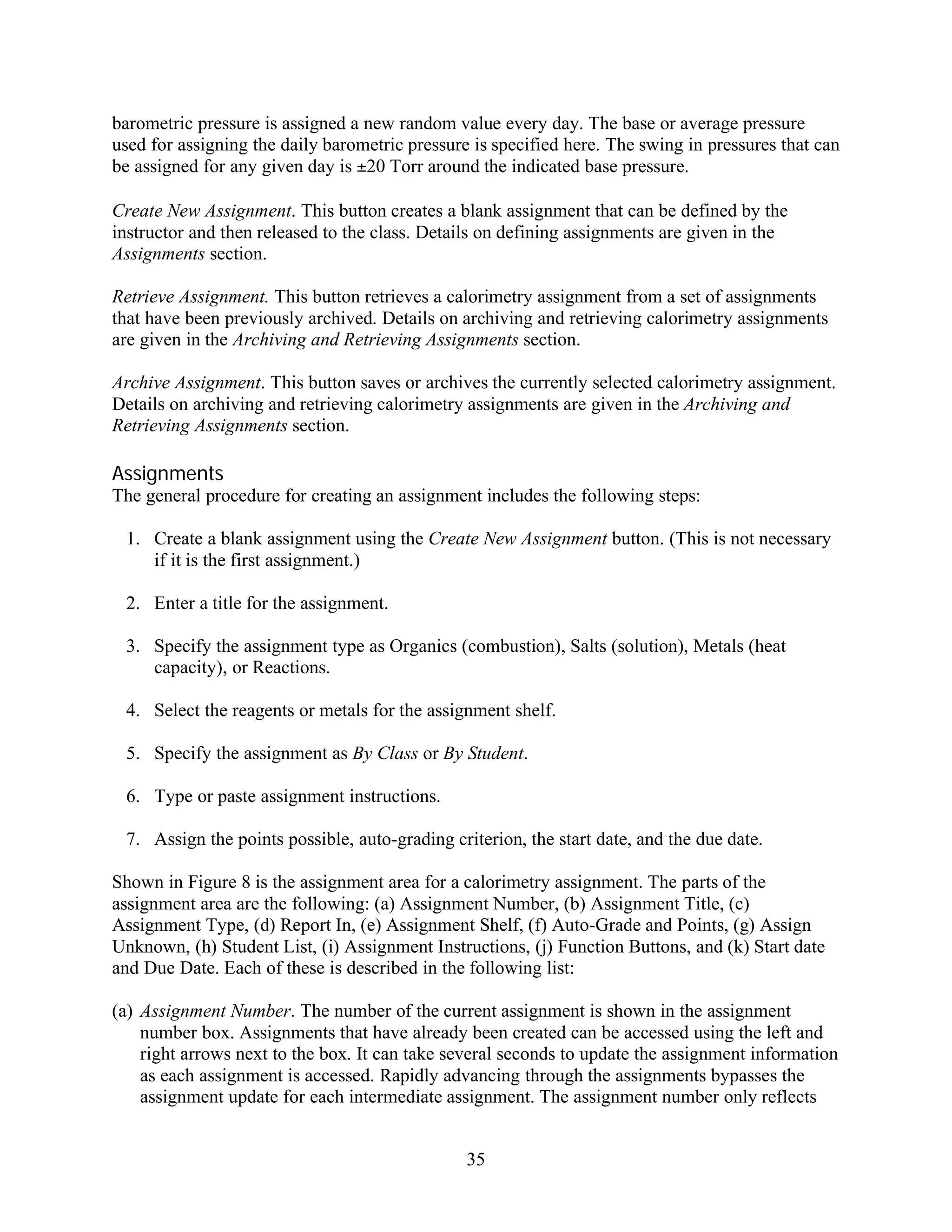 barometric pressure is assigned a new random value every day. The base or average pressure
used for assigning the daily barometric pressure is specified here. The swing in pressures that can
be assigned for any given day is ±20 Torr around the indicated base pressure.

Create New Assignment. This button creates a blank assignment that can be defined by the
instructor and then released to the class. Details on defining assignments are given in the
Assignments section.

Retrieve Assignment. This button retrieves a calorimetry assignment from a set of assignments
that have been previously archived. Details on archiving and retrieving calorimetry assignments
are given in the Archiving and Retrieving Assignments section.

Archive Assignment. This button saves or archives the currently selected calorimetry assignment.
Details on archiving and retrieving calorimetry assignments are given in the Archiving and
Retrieving Assignments section.

Assignments
The general procedure for creating an assignment includes the following steps:

 1. Create a blank assignment using the Create New Assignment button. (This is not necessary
    if it is the first assignment.)

 2. Enter a title for the assignment.

 3. Specify the assignment type as Organics (combustion), Salts (solution), Metals (heat
    capacity), or Reactions.

 4. Select the reagents or metals for the assignment shelf.

 5. Specify the assignment as By Class or By Student.

 6. Type or paste assignment instructions.

 7. Assign the points possible, auto-grading criterion, the start date, and the due date.

Shown in Figure 8 is the assignment area for a calorimetry assignment. The parts of the
assignment area are the following: (a) Assignment Number, (b) Assignment Title, (c)
Assignment Type, (d) Report In, (e) Assignment Shelf, (f) Auto-Grade and Points, (g) Assign
Unknown, (h) Student List, (i) Assignment Instructions, (j) Function Buttons, and (k) Start date
and Due Date. Each of these is described in the following list:

(a) Assignment Number. The number of the current assignment is shown in the assignment
    number box. Assignments that have already been created can be accessed using the left and
    right arrows next to the box. It can take several seconds to update the assignment information
    as each assignment is accessed. Rapidly advancing through the assignments bypasses the
    assignment update for each intermediate assignment. The assignment number only reflects


                                                35
 