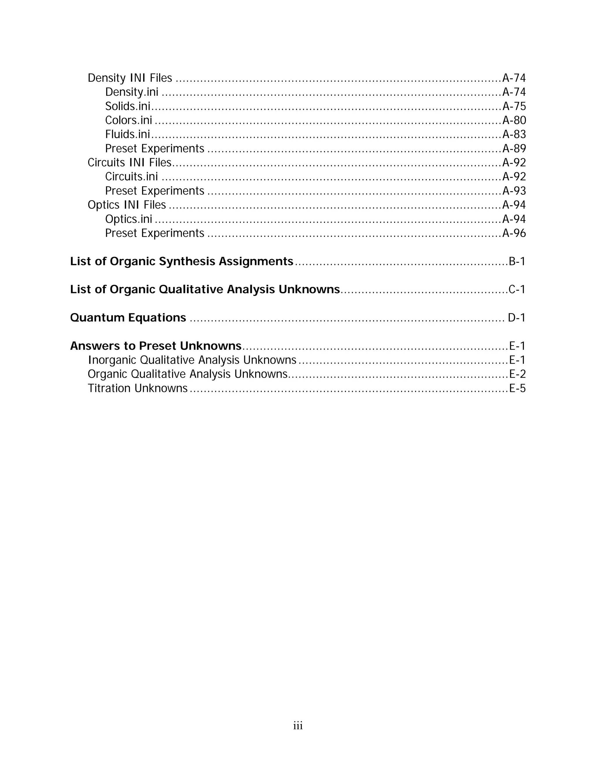 Density INI Files .............................................................................................A-74
        Density.ini .................................................................................................A-74
        Solids.ini....................................................................................................A-75
        Colors.ini ...................................................................................................A-80
        Fluids.ini....................................................................................................A-83
        Preset Experiments ....................................................................................A-89
    Circuits INI Files..............................................................................................A-92
        Circuits.ini .................................................................................................A-92
        Preset Experiments ....................................................................................A-93
    Optics INI Files ...............................................................................................A-94
        Optics.ini ...................................................................................................A-94
        Preset Experiments ....................................................................................A-96

List of Organic Synthesis Assignments.............................................................B-1

List of Organic Qualitative Analysis Unknowns................................................C-1

Quantum Equations .......................................................................................... D-1

Answers to Preset Unknowns............................................................................E-1
  Inorganic Qualitative Analysis Unknowns ............................................................E-1
  Organic Qualitative Analysis Unknowns...............................................................E-2
  Titration Unknowns ...........................................................................................E-5




                                                           iii
 