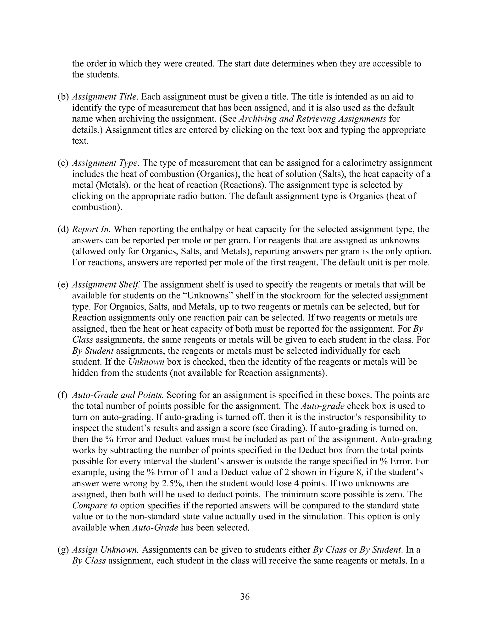 the order in which they were created. The start date determines when they are accessible to
   the students.

(b) Assignment Title. Each assignment must be given a title. The title is intended as an aid to
    identify the type of measurement that has been assigned, and it is also used as the default
    name when archiving the assignment. (See Archiving and Retrieving Assignments for
    details.) Assignment titles are entered by clicking on the text box and typing the appropriate
    text.

(c) Assignment Type. The type of measurement that can be assigned for a calorimetry assignment
    includes the heat of combustion (Organics), the heat of solution (Salts), the heat capacity of a
    metal (Metals), or the heat of reaction (Reactions). The assignment type is selected by
    clicking on the appropriate radio button. The default assignment type is Organics (heat of
    combustion).

(d) Report In. When reporting the enthalpy or heat capacity for the selected assignment type, the
    answers can be reported per mole or per gram. For reagents that are assigned as unknowns
    (allowed only for Organics, Salts, and Metals), reporting answers per gram is the only option.
    For reactions, answers are reported per mole of the first reagent. The default unit is per mole.

(e) Assignment Shelf. The assignment shelf is used to specify the reagents or metals that will be
    available for students on the “Unknowns” shelf in the stockroom for the selected assignment
    type. For Organics, Salts, and Metals, up to two reagents or metals can be selected, but for
    Reaction assignments only one reaction pair can be selected. If two reagents or metals are
    assigned, then the heat or heat capacity of both must be reported for the assignment. For By
    Class assignments, the same reagents or metals will be given to each student in the class. For
    By Student assignments, the reagents or metals must be selected individually for each
    student. If the Unknown box is checked, then the identity of the reagents or metals will be
    hidden from the students (not available for Reaction assignments).

(f) Auto-Grade and Points. Scoring for an assignment is specified in these boxes. The points are
    the total number of points possible for the assignment. The Auto-grade check box is used to
    turn on auto-grading. If auto-grading is turned off, then it is the instructor’s responsibility to
    inspect the student’s results and assign a score (see Grading). If auto-grading is turned on,
    then the % Error and Deduct values must be included as part of the assignment. Auto-grading
    works by subtracting the number of points specified in the Deduct box from the total points
    possible for every interval the student’s answer is outside the range specified in % Error. For
    example, using the % Error of 1 and a Deduct value of 2 shown in Figure 8, if the student’s
    answer were wrong by 2.5%, then the student would lose 4 points. If two unknowns are
    assigned, then both will be used to deduct points. The minimum score possible is zero. The
    Compare to option specifies if the reported answers will be compared to the standard state
    value or to the non-standard state value actually used in the simulation. This option is only
    available when Auto-Grade has been selected.

(g) Assign Unknown. Assignments can be given to students either By Class or By Student. In a
    By Class assignment, each student in the class will receive the same reagents or metals. In a


                                                 36
 