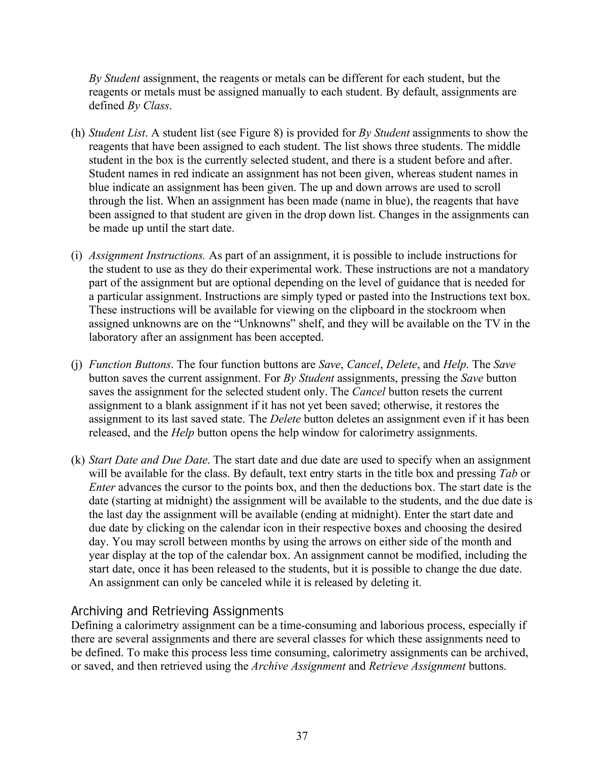 By Student assignment, the reagents or metals can be different for each student, but the
   reagents or metals must be assigned manually to each student. By default, assignments are
   defined By Class.

(h) Student List. A student list (see Figure 8) is provided for By Student assignments to show the
    reagents that have been assigned to each student. The list shows three students. The middle
    student in the box is the currently selected student, and there is a student before and after.
    Student names in red indicate an assignment has not been given, whereas student names in
    blue indicate an assignment has been given. The up and down arrows are used to scroll
    through the list. When an assignment has been made (name in blue), the reagents that have
    been assigned to that student are given in the drop down list. Changes in the assignments can
    be made up until the start date.

(i) Assignment Instructions. As part of an assignment, it is possible to include instructions for
    the student to use as they do their experimental work. These instructions are not a mandatory
    part of the assignment but are optional depending on the level of guidance that is needed for
    a particular assignment. Instructions are simply typed or pasted into the Instructions text box.
    These instructions will be available for viewing on the clipboard in the stockroom when
    assigned unknowns are on the “Unknowns” shelf, and they will be available on the TV in the
    laboratory after an assignment has been accepted.

(j) Function Buttons. The four function buttons are Save, Cancel, Delete, and Help. The Save
    button saves the current assignment. For By Student assignments, pressing the Save button
    saves the assignment for the selected student only. The Cancel button resets the current
    assignment to a blank assignment if it has not yet been saved; otherwise, it restores the
    assignment to its last saved state. The Delete button deletes an assignment even if it has been
    released, and the Help button opens the help window for calorimetry assignments.

(k) Start Date and Due Date. The start date and due date are used to specify when an assignment
    will be available for the class. By default, text entry starts in the title box and pressing Tab or
    Enter advances the cursor to the points box, and then the deductions box. The start date is the
    date (starting at midnight) the assignment will be available to the students, and the due date is
    the last day the assignment will be available (ending at midnight). Enter the start date and
    due date by clicking on the calendar icon in their respective boxes and choosing the desired
    day. You may scroll between months by using the arrows on either side of the month and
    year display at the top of the calendar box. An assignment cannot be modified, including the
    start date, once it has been released to the students, but it is possible to change the due date.
    An assignment can only be canceled while it is released by deleting it.

Archiving and Retrieving Assignments
Defining a calorimetry assignment can be a time-consuming and laborious process, especially if
there are several assignments and there are several classes for which these assignments need to
be defined. To make this process less time consuming, calorimetry assignments can be archived,
or saved, and then retrieved using the Archive Assignment and Retrieve Assignment buttons.




                                                  37
 